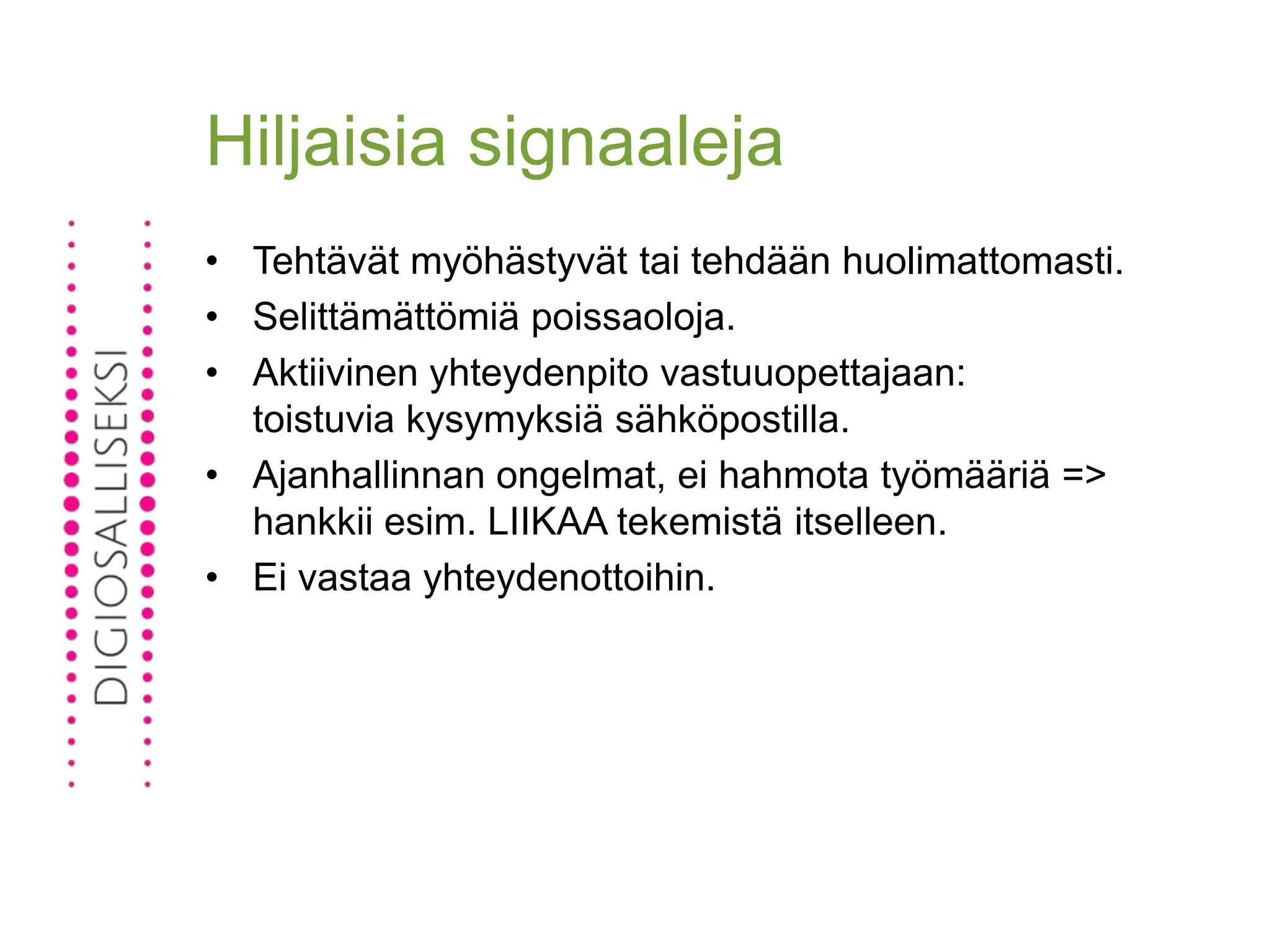 Hiljaisia signaaleja
• Tehtävät myöhästyvät tai tehdään huolimattomasti.
• Selittämättömiä poissaoloja.
• Aktiivinen yhteydenpito vastuuopettajaan:
toistuvia kysymyksiä sähköpostilla.
• Ajanhallinnan ongelmat, ei hahmota työmääriä =>
hankkii esim. LIIKAA tekemistä itselleen.
• Ei vastaa yhteydenottoihin.
 