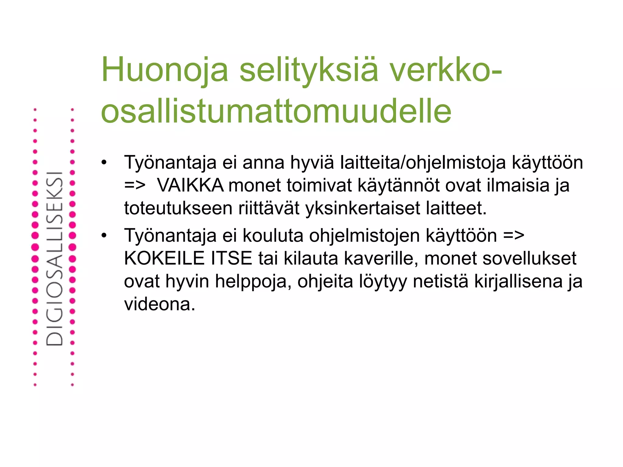 Huonoja selityksiä verkko-
osallistumattomuudelle
• Työnantaja ei anna hyviä laitteita/ohjelmistoja käyttöön
=> VAIKKA monet toimivat käytännöt ovat ilmaisia ja
toteutukseen riittävät yksinkertaiset laitteet.
• Työnantaja ei kouluta ohjelmistojen käyttöön =>
KOKEILE ITSE tai kilauta kaverille, monet sovellukset
ovat hyvin helppoja, ohjeita löytyy netistä kirjallisena ja
videona.
 