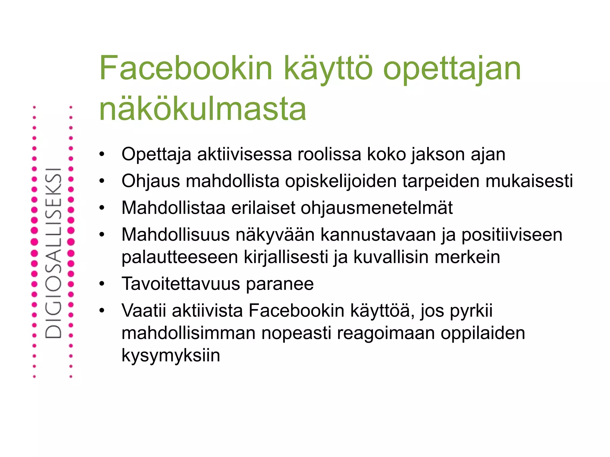 Facebookin käyttö opettajan
näkökulmasta
• Opettaja aktiivisessa roolissa koko jakson ajan
• Ohjaus mahdollista opiskelijoiden tarpeiden mukaisesti
• Mahdollistaa erilaiset ohjausmenetelmät
• Mahdollisuus näkyvään kannustavaan ja positiiviseen
palautteeseen kirjallisesti ja kuvallisin merkein
• Tavoitettavuus paranee
• Vaatii aktiivista Facebookin käyttöä, jos pyrkii
mahdollisimman nopeasti reagoimaan oppilaiden
kysymyksiin
 