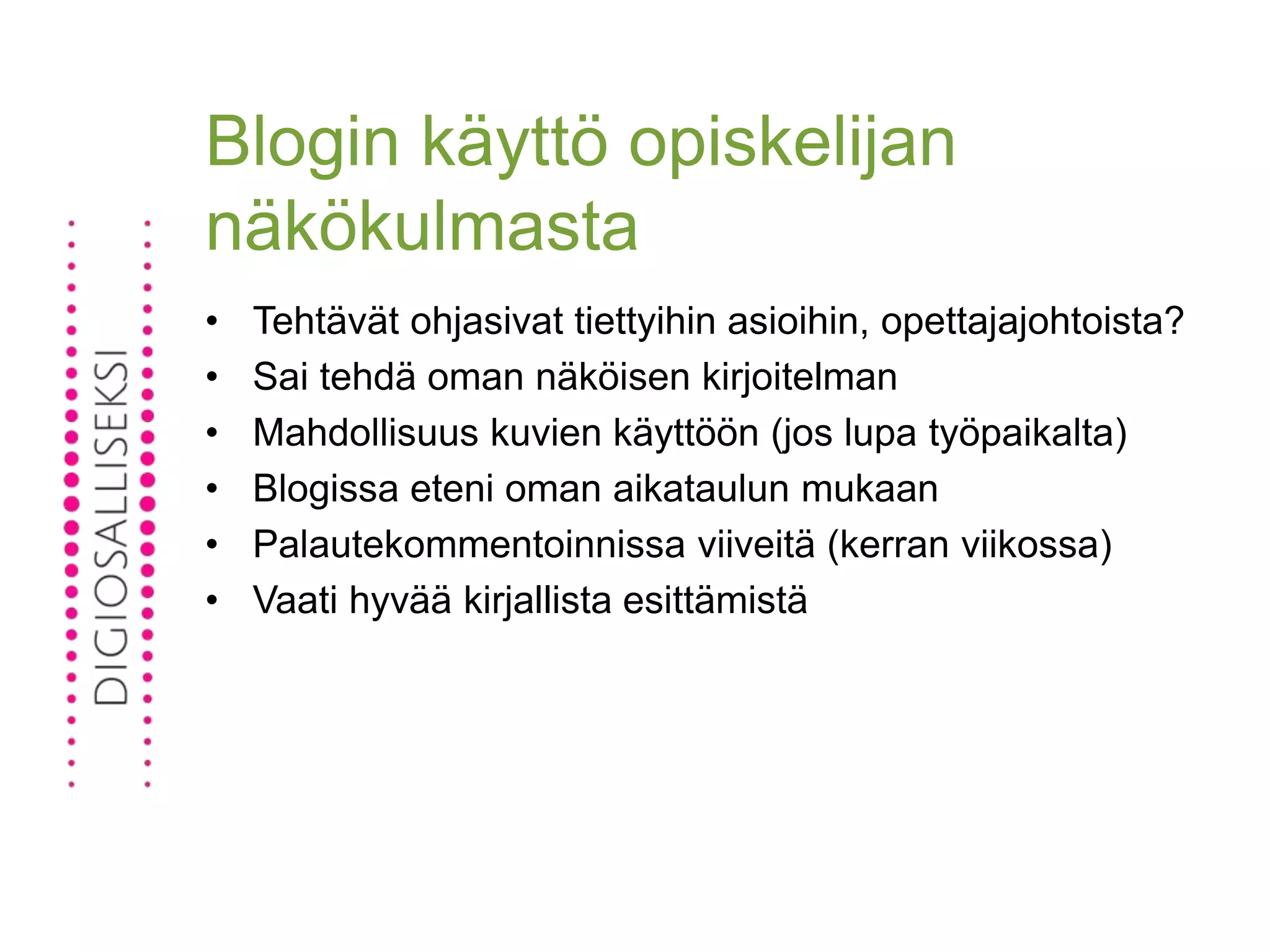Blogin käyttö opiskelijan
näkökulmasta
• Tehtävät ohjasivat tiettyihin asioihin, opettajajohtoista?
• Sai tehdä oman näköisen kirjoitelman
• Mahdollisuus kuvien käyttöön (jos lupa työpaikalta)
• Blogissa eteni oman aikataulun mukaan
• Palautekommentoinnissa viiveitä (kerran viikossa)
• Vaati hyvää kirjallista esittämistä
 