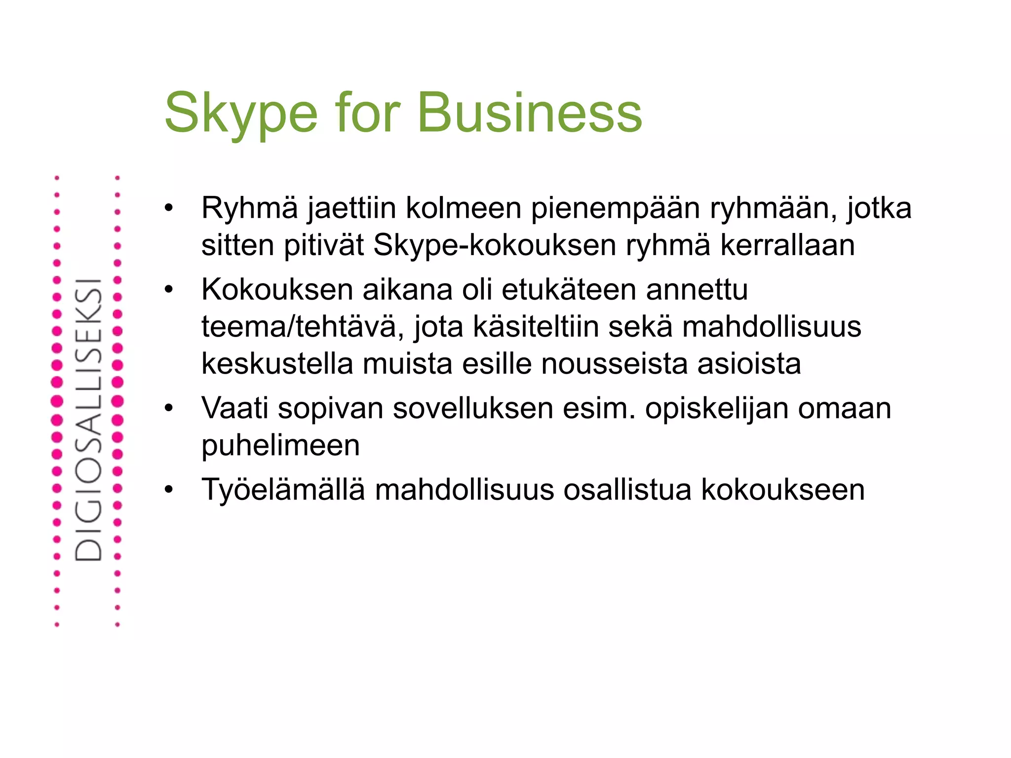 Skype for Business
• Ryhmä jaettiin kolmeen pienempään ryhmään, jotka
sitten pitivät Skype-kokouksen ryhmä kerrallaan
• Kokouksen aikana oli etukäteen annettu
teema/tehtävä, jota käsiteltiin sekä mahdollisuus
keskustella muista esille nousseista asioista
• Vaati sopivan sovelluksen esim. opiskelijan omaan
puhelimeen
• Työelämällä mahdollisuus osallistua kokoukseen
 