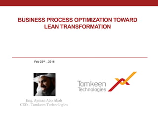BUSINESS PROCESS OPTIMIZATION TOWARD
LEAN TRANSFORMATION
Eng. Ayman Abo Abah
CEO - Tamkeen Technologies
Feb 23rd , 2016
 