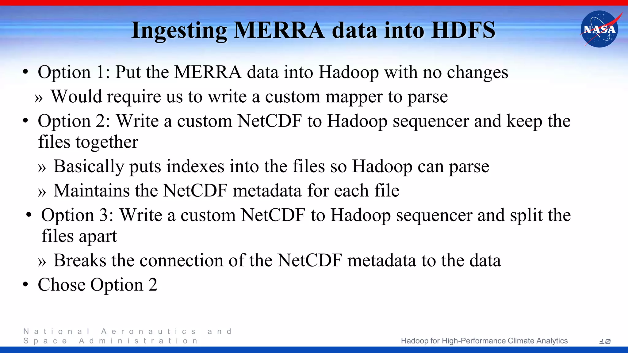 N a t i o n a l A e r o n a u t i c s a n d S p a c e A d m i n i s t r a t i o n Ingesting MERRA data into HDFS • Option 1: Put the MERRA data into Hadoop with no changes » Would require us to write a custom mapper to parse • Option 2: Write a custom NetCDF to Hadoop sequencer and keep the files together » Basically puts indexes into the files so Hadoop can parse » Maintains the NetCDF metadata for each file • Option 3: Write a custom NetCDF to Hadoop sequencer and split the files apart » Breaks the connection of the NetCDF metadata to the data • Chose Option 2 10Hadoop for High-Performance Climate Analytics 