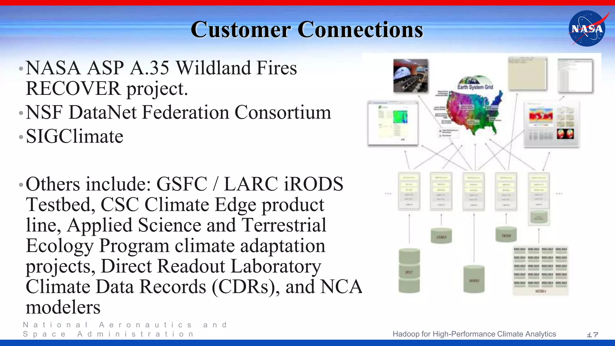 N a t i o n a l A e r o n a u t i c s a n d S p a c e A d m i n i s t r a t i o n Customer Connections •NASA ASP A.35 Wildland Fires RECOVER project. •NSF DataNet Federation Consortium •SIGClimate •Others include: GSFC / LARC iRODS Testbed, CSC Climate Edge product line, Applied Science and Terrestrial Ecology Program climate adaptation projects, Direct Readout Laboratory Climate Data Records (CDRs), and NCA modelers 17Hadoop for High-Performance Climate Analytics 