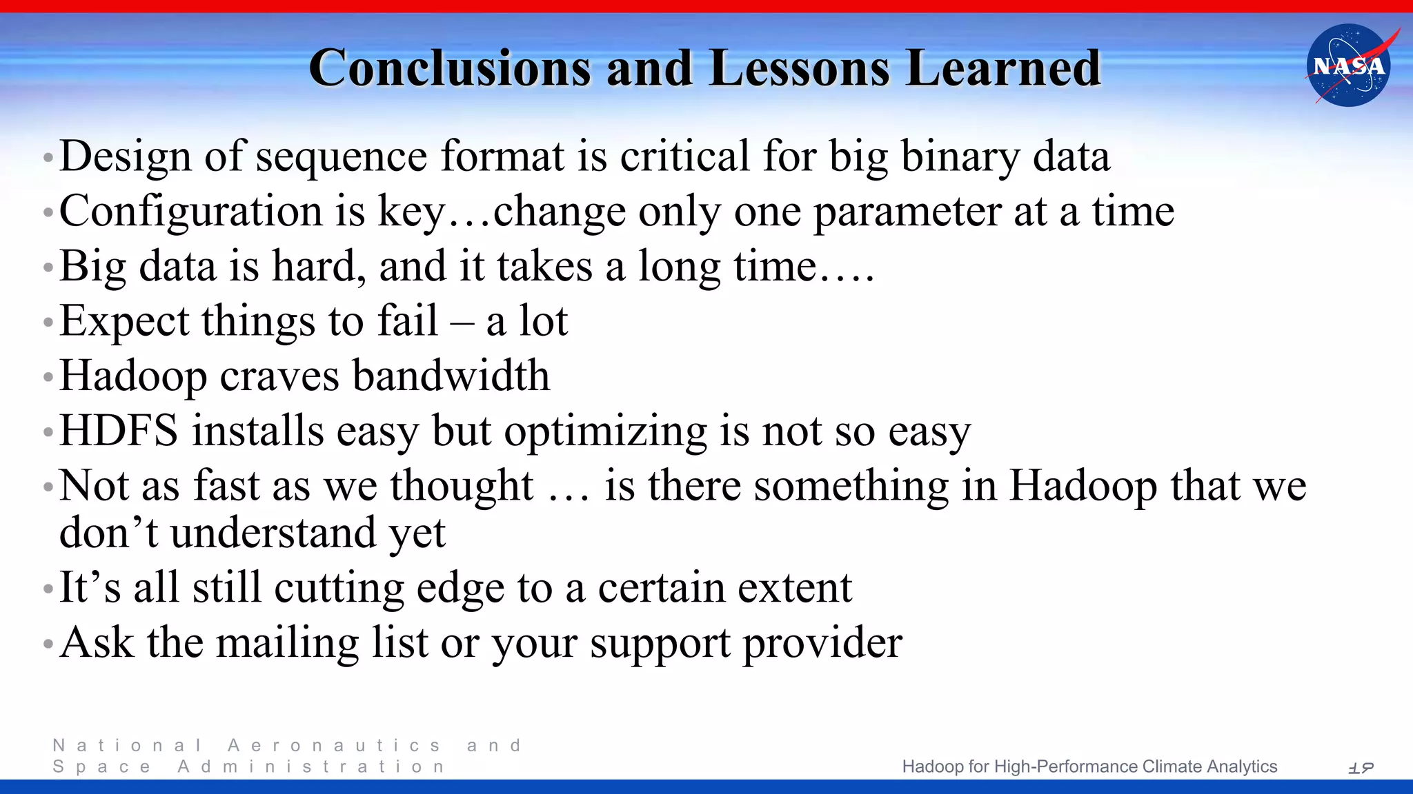 N a t i o n a l A e r o n a u t i c s a n d S p a c e A d m i n i s t r a t i o n Conclusions and Lessons Learned •Design of sequence format is critical for big binary data •Configuration is key…change only one parameter at a time •Big data is hard, and it takes a long time…. •Expect things to fail – a lot •Hadoop craves bandwidth •HDFS installs easy but optimizing is not so easy •Not as fast as we thought … is there something in Hadoop that we don’t understand yet •It’s all still cutting edge to a certain extent •Ask the mailing list or your support provider 19Hadoop for High-Performance Climate Analytics 