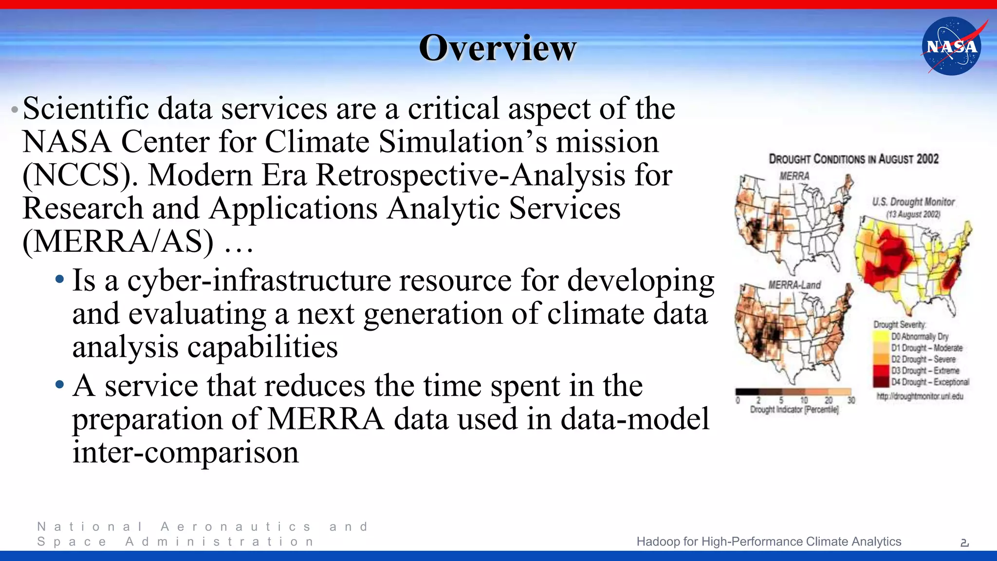N a t i o n a l A e r o n a u t i c s a n d S p a c e A d m i n i s t r a t i o n Overview •Scientific data services are a critical aspect of the NASA Center for Climate Simulation’s mission (NCCS). Modern Era Retrospective-Analysis for Research and Applications Analytic Services (MERRA/AS) … • Is a cyber-infrastructure resource for developing and evaluating a next generation of climate data analysis capabilities • A service that reduces the time spent in the preparation of MERRA data used in data-model inter-comparison 2Hadoop for High-Performance Climate Analytics 