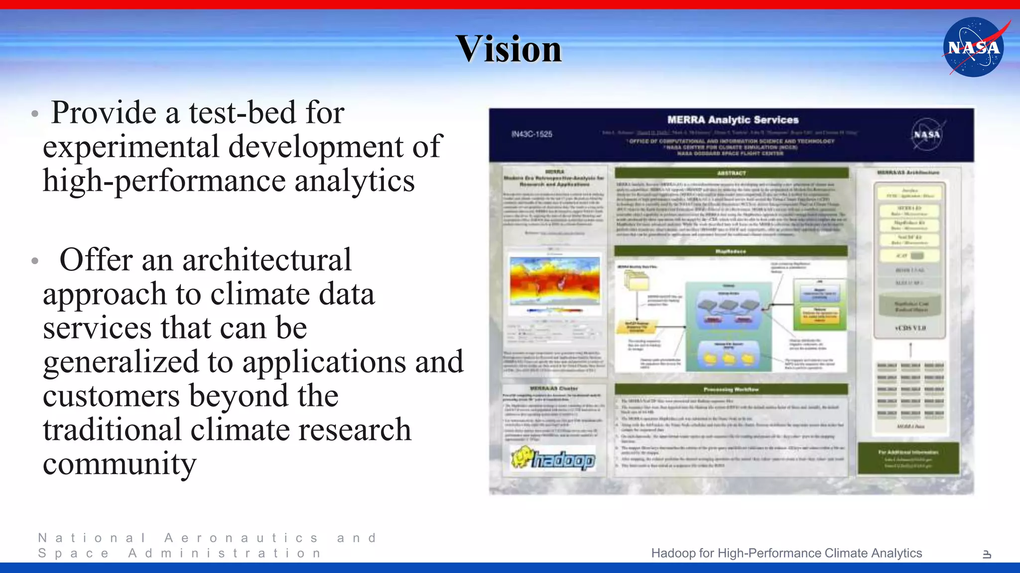 N a t i o n a l A e r o n a u t i c s a n d S p a c e A d m i n i s t r a t i o n Vision • Provide a test-bed for experimental development of high-performance analytics • Offer an architectural approach to climate data services that can be generalized to applications and customers beyond the traditional climate research community 3Hadoop for High-Performance Climate Analytics 