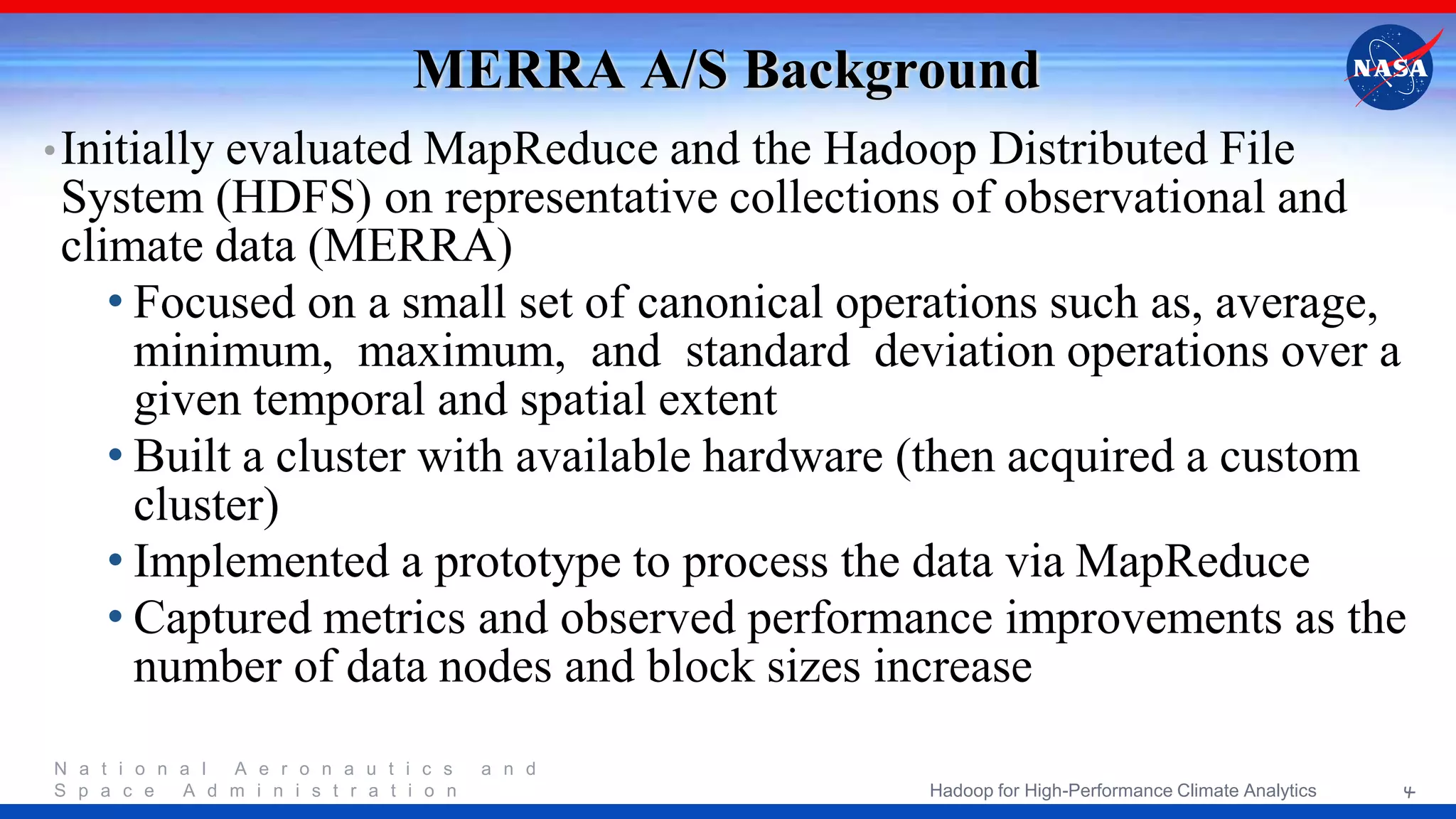 N a t i o n a l A e r o n a u t i c s a n d S p a c e A d m i n i s t r a t i o n MERRA A/S Background •Initially evaluated MapReduce and the Hadoop Distributed File System (HDFS) on representative collections of observational and climate data (MERRA) • Focused on a small set of canonical operations such as, average, minimum, maximum, and standard deviation operations over a given temporal and spatial extent • Built a cluster with available hardware (then acquired a custom cluster) • Implemented a prototype to process the data via MapReduce • Captured metrics and observed performance improvements as the number of data nodes and block sizes increase 4Hadoop for High-Performance Climate Analytics 