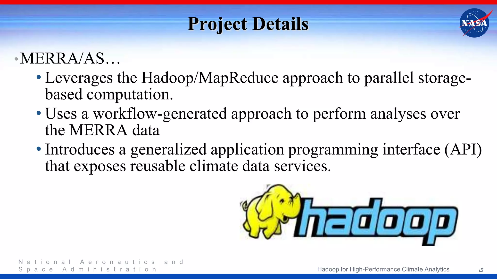 N a t i o n a l A e r o n a u t i c s a n d S p a c e A d m i n i s t r a t i o n Project Details •MERRA/AS… • Leverages the Hadoop/MapReduce approach to parallel storage- based computation. • Uses a workflow-generated approach to perform analyses over the MERRA data • Introduces a generalized application programming interface (API) that exposes reusable climate data services. 5Hadoop for High-Performance Climate Analytics 