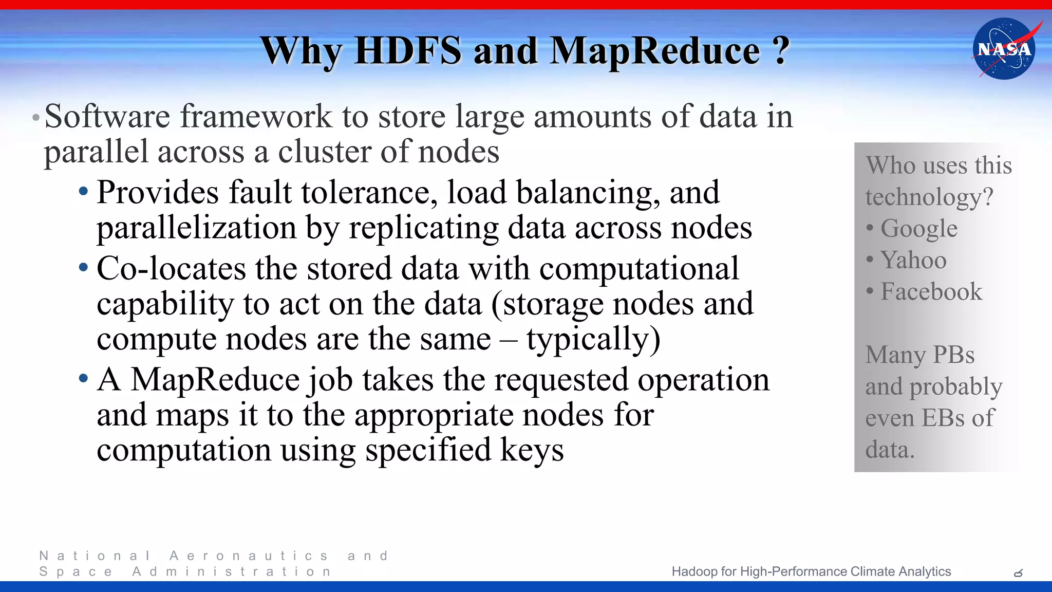 N a t i o n a l A e r o n a u t i c s a n d S p a c e A d m i n i s t r a t i o n Why HDFS and MapReduce ? •Software framework to store large amounts of data in parallel across a cluster of nodes • Provides fault tolerance, load balancing, and parallelization by replicating data across nodes • Co-locates the stored data with computational capability to act on the data (storage nodes and compute nodes are the same – typically) • A MapReduce job takes the requested operation and maps it to the appropriate nodes for computation using specified keys Who uses this technology? • Google • Yahoo • Facebook Many PBs and probably even EBs of data. 6Hadoop for High-Performance Climate Analytics 