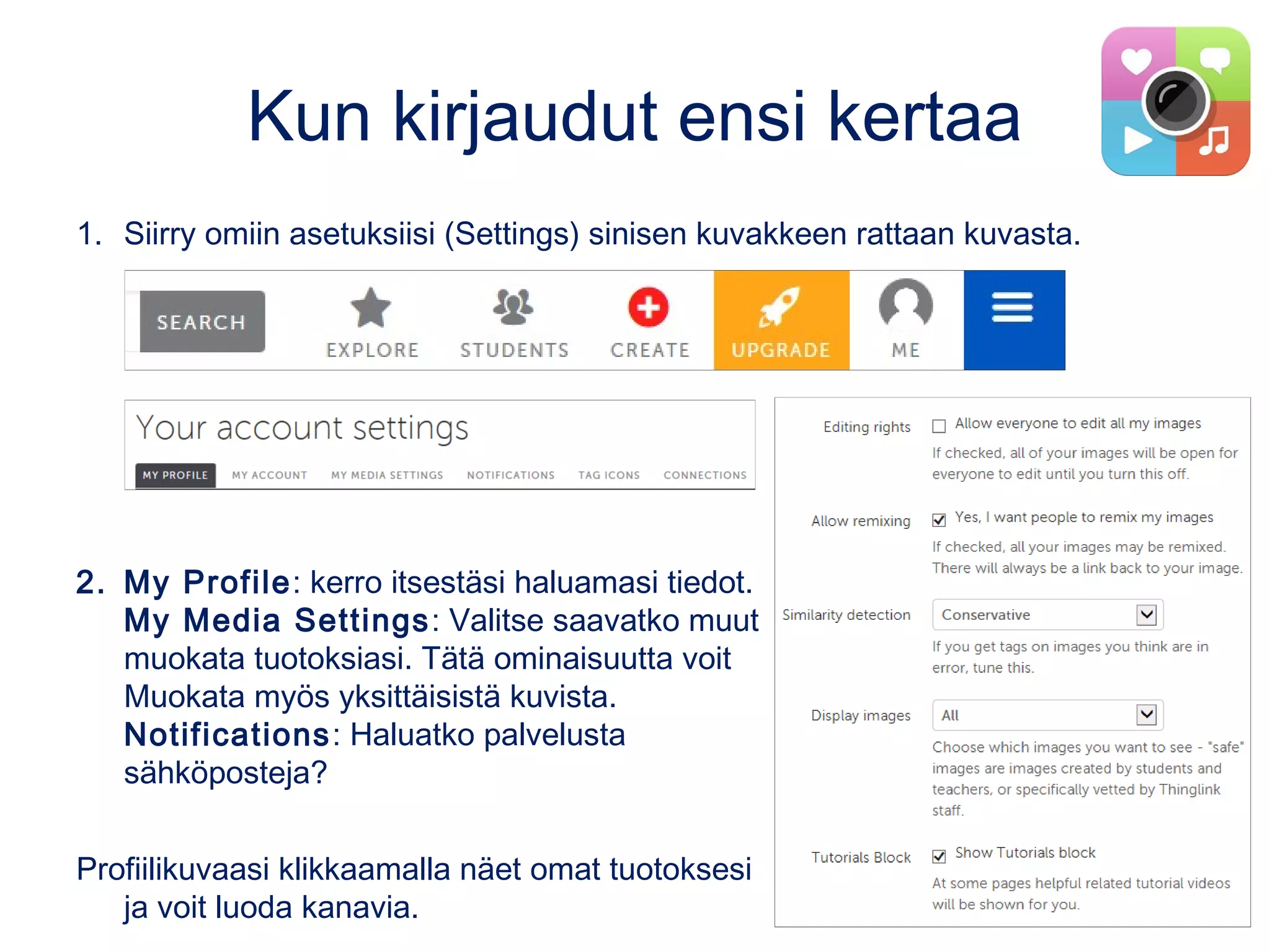 Kun kirjaudut ensi kertaa
1. Siirry omiin asetuksiisi (Settings) sinisen kuvakkeen rattaan kuvasta.
2. My Profile: kerro itsestäsi haluamasi tiedot.
My Media Settings: Valitse saavatko muut
muokata tuotoksiasi. Tätä ominaisuutta voit
Muokata myös yksittäisistä kuvista.
Notifications: Haluatko palvelusta
sähköposteja?
Profiilikuvaasi klikkaamalla näet omat tuotoksesi
ja voit luoda kanavia.
 