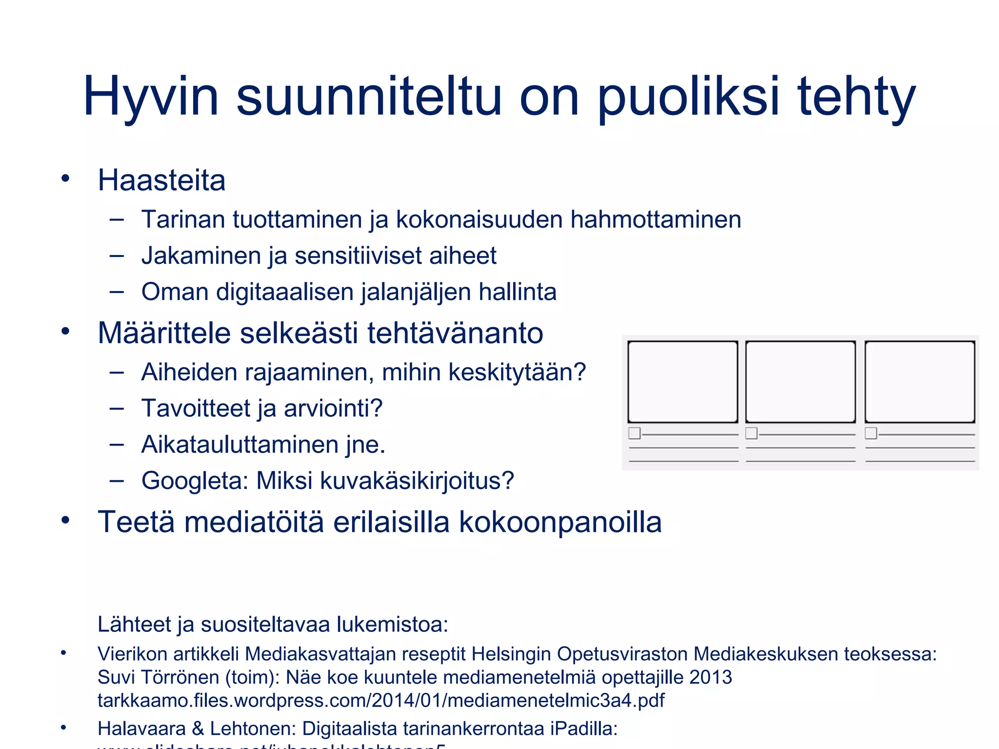 Hyvin suunniteltu on puoliksi tehty
• Haasteita
– Tarinan tuottaminen ja kokonaisuuden hahmottaminen
– Jakaminen ja sensitiiviset aiheet
– Oman digitaaalisen jalanjäljen hallinta
• Määrittele selkeästi tehtävänanto
– Aiheiden rajaaminen, mihin keskitytään?
– Tavoitteet ja arviointi?
– Aikatauluttaminen jne.
– Googleta: Miksi kuvakäsikirjoitus?
• Teetä mediatöitä erilaisilla kokoonpanoilla
Lähteet ja suositeltavaa lukemistoa:
• Vierikon artikkeli Mediakasvattajan reseptit Helsingin Opetusviraston Mediakeskuksen teoksessa:
Suvi Törrönen (toim): Näe koe kuuntele mediamenetelmiä opettajille 2013
tarkkaamo.files.wordpress.com/2014/01/mediamenetelmic3a4.pdf
• Halavaara & Lehtonen: Digitaalista tarinankerrontaa iPadilla:
 