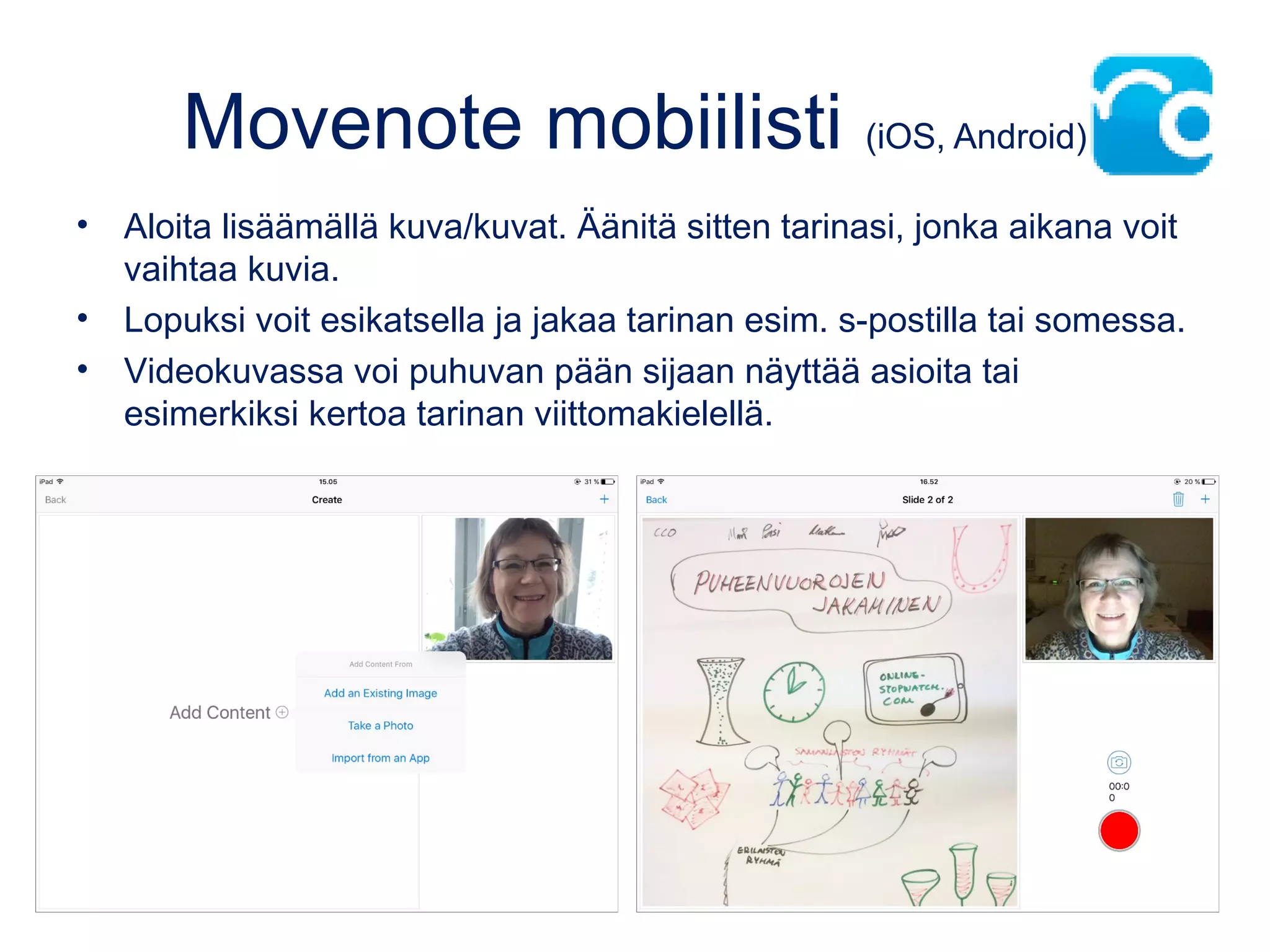 Movenote mobiilisti (iOS, Android)
• Aloita lisäämällä kuva/kuvat. Äänitä sitten tarinasi, jonka aikana voit
vaihtaa kuvia.
• Lopuksi voit esikatsella ja jakaa tarinan esim. s-postilla tai somessa.
• Videokuvassa voi puhuvan pään sijaan näyttää asioita tai
esimerkiksi kertoa tarinan viittomakielellä.
 