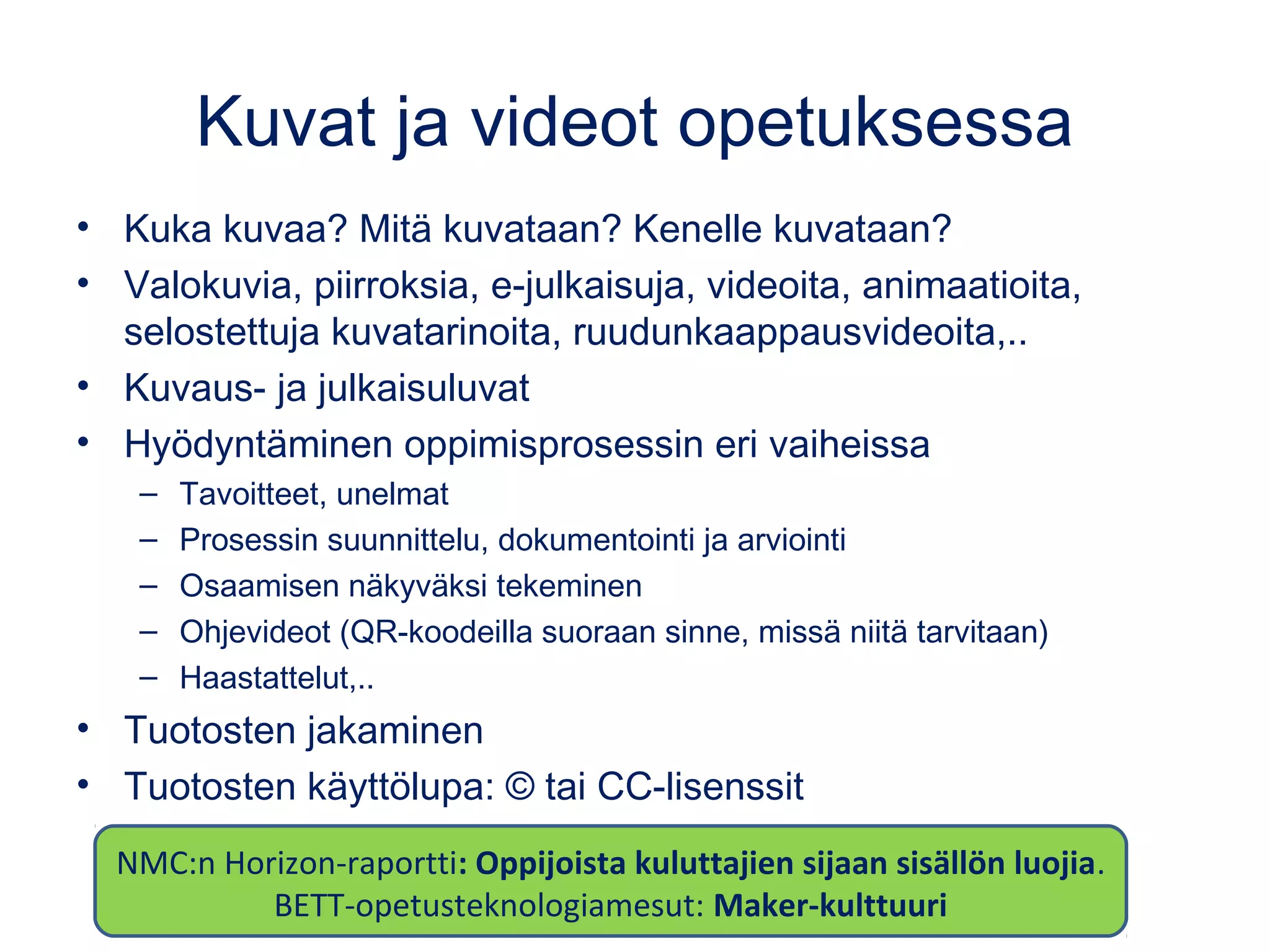 Kuvat ja videot opetuksessa
• Kuka kuvaa? Mitä kuvataan? Kenelle kuvataan?
• Valokuvia, piirroksia, e-julkaisuja, videoita, animaatioita,
selostettuja kuvatarinoita, ruudunkaappausvideoita,..
• Kuvaus- ja julkaisuluvat
• Hyödyntäminen oppimisprosessin eri vaiheissa
– Tavoitteet, unelmat
– Prosessin suunnittelu, dokumentointi ja arviointi
– Osaamisen näkyväksi tekeminen
– Ohjevideot (QR-koodeilla suoraan sinne, missä niitä tarvitaan)
– Haastattelut,..
• Tuotosten jakaminen
• Tuotosten käyttölupa: © tai CC-lisenssit
NMC:n Horizon-raportti: Oppijoista kuluttajien sijaan sisällön luojia.
BETT-opetusteknologiamesut: Maker-kulttuuri
 