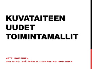 KUVATAITEEN
UUDET
TOIMINTAMALLIT

MATTI KOISTINEN
ESITYS NETISSÄ: WWW.SLIDESHARE.NET/KOISTINEN
 