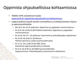 Oppimista ohjauksellisissa kohtaamisissa
• TAMKin OPH-rahoitteinen hanke:
www.tamk.fi/-/oppimista-ohjauksellisissa-kohtaamisissa
• Loppuvuodesta tarjolla etenkin ammatillisen ja lukiokoulutuksen ohjaus-
ja opetushenkilöstölle
– Ma 19.9. klo 14-16 webinaari: Oppiminen ja oppijoiden monimuotoisuus
– Pe 23.9. klo 12.00-15.00 Pirkkalan yhteislukio: Oppimisen ja oppijoiden
monimuotoisuus
– Ke 12.10. klo 14 – 16 webinaari: Hyvinvointi ja yhteisöllisyyden edistäminen
– Pe 14.10. klo 8.30-11.30 Ahlman:
Yhteiset opinnot ja uudet osaamisvaatimukset
– Pe 11.11. klo 12.00-15.00 TAKK, Nirva:
Autenttiset oppimisympäristöt ja verkostot
– Pe 9.12. klo 8.30-11.30 TAMK hyvinvointiklinikka:
Loppuseminaari: Yhteisöllisyyden ja hyvinvoinnin edistäminen
 