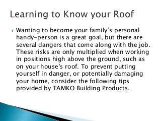  Wanting to become your family’s personal
handy-person is a great goal, but there are
several dangers that come along with the job.
These risks are only multiplied when working
in positions high above the ground, such as
on your house’s roof. To prevent putting
yourself in danger, or potentially damaging
your home, consider the following tips
provided by TAMKO Building Products.
 
