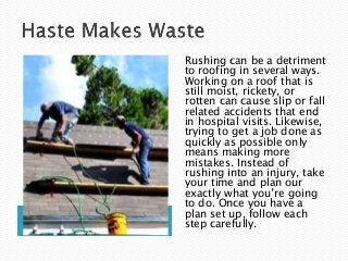 Rushing can be a detriment
to roofing in several ways.
Working on a roof that is
still moist, rickety, or
rotten can cause slip or fall
related accidents that end
in hospital visits. Likewise,
trying to get a job done as
quickly as possible only
means making more
mistakes. Instead of
rushing into an injury, take
your time and plan our
exactly what you’re going
to do. Once you have a
plan set up, follow each
step carefully.
 