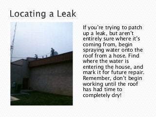 If you’re trying to patch
up a leak, but aren’t
entirely sure where it’s
coming from, begin
spraying water onto the
roof from a hose. Find
where the water is
entering the house, and
mark it for future repair.
Remember, don’t begin
working until the roof
has had time to
completely dry!
 