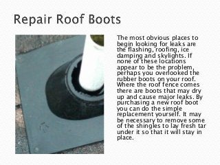 The most obvious places to
begin looking for leaks are
the flashing, roofing, ice
damping and skylights. If
none of these locations
appear to be the problem,
perhaps you overlooked the
rubber boots on your roof.
Where the roof fence comes
there are boots that may dry
up and cause major leaks. By
purchasing a new roof boot
you can do the simple
replacement yourself. It may
be necessary to remove some
of the shingles to lay fresh tar
under it so that it will stay in
place.
 
