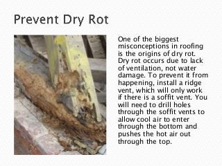 One of the biggest
misconceptions in roofing
is the origins of dry rot.
Dry rot occurs due to lack
of ventilation, not water
damage. To prevent it from
happening, install a ridge
vent, which will only work
if there is a soffit vent. You
will need to drill holes
through the soffit vents to
allow cool air to enter
through the bottom and
pushes the hot air out
through the top.
 