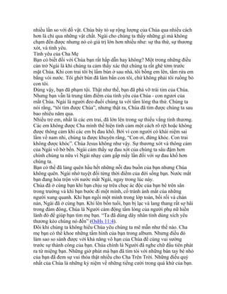 nhiều lần so với đồ vật. Chúa bày tỏ sự rộng lượng của Chúa qua nhiều cách
hơn là chỉ qua những vật chất. Ngài cho chúng ta thấy những gì mà không
chạm đến được nhưng nó có giá trị lớn hơn nhiều như: sự tha thứ, sự thương
xót, và tình yêu.
Tình yêu của Cha Mẹ
Bạn có biết đối với Chúa bạn rất hấp dẫn hay không? Một trong những điều
cản trở Ngài là khi chúng ta cảm thấy xác thịt chúng ta rất ghê tởm trước
mặt Chúa. Khi con trai tôi bị lấm bùn ở sau nhà, tôi bồng em lên, tắm rửa em
bằng vòi nước. Tôi ghét bùn đã làm bẩn con tôi, chứ không phải tôi ruồng bỏ
con tôi.
Đúng vậy, bạn đã phạm tội. Thật như thế, bạn đã phá vỡ trái tim của Chúa.
Nhưng bạn vẫn là trung tâm điểm của tình yêu của Chúa - con ngươi của
mắt Chúa. Ngài là người đeo đuổi chúng ta với tấm lòng tha thứ. Chúng ta
nói rằng, “tôi tìm được Chúa”, nhưng thật ra, Chúa đã tìm được chúng ta sau
bao nhiêu năm qua.
Nhiều trẻ em, nhất là các em trai, đã lớn lên trong sự thiếu vắng tình thương.
Các em không được Cha mình thể hiện tình cảm một cách rõ rệt hoặc không
được thông cảm khi các em bị đau khổ. Bởi vì con người có khái niệm sai
lầm về nam nhi, chúng ta được khuyên rằng, “Con ơi, đừng khóc. Con trai
không được khóc”. Chúa Jesus không như vậy. Sự thương xót và thông cảm
của Ngài vô bờ bến. Ngài cảm thấy sự đau xót của chúng ta sâu đậm hơn
chính chúng ta nữa vì Ngài nhạy cảm gấp mấy lần đối với sự đau khổ hơn
chúng ta.
Bạn có thể đã lảng quên hầu hết những nỗi đau buồn của bạn nhưng Chúa
không quên. Ngài nhớ tuyệt đối từng thời điểm của đời sống bạn. Nước mắt
bạn đang hòa trộn với nước mắt Ngài, ngay trong lúc này.
Chúa đã ở cùng bạn khi bạn chịu sự trêu chọc ác độc của bạn bè trên sân
trong trường và khi bạn bước đi một mình, cố tránh ánh mắt của những
người xung quanh. Khi bạn ngồi một mình trong lớp toán, bối rối và chán
nản, Ngài đã ở cùng bạn. Khi lên bốn tuổi, bạn bị lạc và lang thang rất sợ hãi
trong đám đông, Chúa là Người cảm động tấm lòng của người phụ nữ hiền
lành đó để giúp bạn tìm mẹ bạn. “Ta đã dùng dây nhân tình dùng xích yêu
thương kéo chúng nó đến” (OsHs 11:4).
Đôi khi chúng ta không hiểu Chúa yêu chúng ta mê mẫn như thế nào. Cha
mẹ bạn có thể khoe những tấm hình của bạn trong album. Nhưng điều đó
làm sao so sánh được với khả năng vô hạn của Chúa để cùng vui sướng
trước sự thành công của bạn. Chúa chính là Người đã nghe chữ đầu tiên phát
ra từ miệng bạn. Những giờ phút mà bạn đã tìm tòi với những bàn tay bé nhỏ
của bạn đã đem sự vui thỏa thật nhiều cho Cha Trên Trời. Những điều quý
nhất của Chúa là những kỷ niệm về những tiếng cười trong quá khứ của bạn.
 