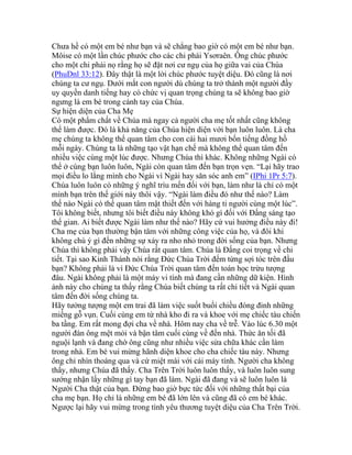 Chưa hề có một em bé như bạn và sẽ chẳng bao giờ có một em bé như bạn.
Môise có một lần chúc phước cho các chi phái Ysơraên. Ông chúc phước
cho một chi phái nọ rằng họ sẽ đặt nơi cư ngụ của họ giữa vai của Chúa
(PhuDnl 33:12). Đây thật là một lời chúc phước tuyệt diệu. Đó cũng là nơi
chúng ta cư ngụ. Dưới mắt con người dù chúng ta trở thành một người đầy
uy quyền danh tiếng hay có chức vị quan trọng chúng ta sẽ không bao giờ
ngưng là em bé trong cánh tay của Chúa.
Sự hiện diện của Cha Mẹ
Có một phẩm chất về Chúa mà ngay cả người cha mẹ tốt nhất cũng không
thể làm được. Đó là khả năng của Chúa hiện diện với bạn luôn luôn. Là cha
mẹ chúng ta không thể quan tâm cho con cái hai mươi bốn tiếng đồng hồ
mỗi ngày. Chúng ta là những tạo vật hạn chế mà không thể quan tâm đến
nhiều việc cùng một lúc được. Nhưng Chúa thì khác. Không những Ngài có
thể ở cùng bạn luôn luôn, Ngài còn quan tâm đến bạn trọn vẹn. “Lại hãy trao
mọi điều lo lắng mình cho Ngài vì Ngài hay săn sóc anh em” (IPhi 1Pr 5:7).
Chúa luôn luôn có những ý nghĩ trìu mến đối với bạn, làm như là chỉ có một
mình bạn trên thế giới này thôi vậy. “Ngài làm điều đó như thế nào? Làm
thế nào Ngài có thể quan tâm mật thiết đến với hàng tỉ người cùng một lúc”.
Tôi không biết, nhưng tôi biết điều này không khó gì đối với Đấng sáng tạo
thế gian. Ai biết được Ngài làm như thế nào? Hãy cứ vui hưởng điều này đi!
Cha mẹ của bạn thường bận tâm với những công việc của họ, và đôi khi
không chú ý gì đến những sự xảy ra nho nhỏ trong đời sống của bạn. Nhưng
Chúa thì không phải vậy Chúa rất quan tâm. Chúa là Đấng coi trọng về chi
tiết. Tại sao Kinh Thánh nói rằng Đức Chúa Trời đếm từng sợi tóc trên đầu
bạn? Không phải là vì Đức Chúa Trời quan tâm đến toán học trừu tượng
đâu. Ngài không phải là một máy vi tính mà đang cần những dữ kiện. Hình
ảnh này cho chúng ta thấy rằng Chúa biết chúng ta rất chi tiết và Ngài quan
tâm đến đời sống chúng ta.
Hãy tưởng tượng một em trai đã làm việc suốt buổi chiều đóng đinh những
miếng gỗ vụn. Cuối cùng em từ nhà kho đi ra và khoe với mẹ chiếc tàu chiến
ba tầng. Em rất mong đợi cha về nhà. Hôm nay cha về trễ. Vào lúc 6.30 một
người đàn ông mệt mỏi và bận tâm cuối cùng về đến nhà. Thức ăn tối đã
nguội lạnh và đang chờ ông cũng như nhiều việc sửa chữa khác cần làm
trong nhà. Em bé vui mừng hãnh diện khoe cho cha chiếc tàu này. Nhưng
ông chỉ nhìn thoáng qua và cứ miệt mài với cái máy tính. Người cha không
thấy, nhưng Chúa đã thấy. Cha Trên Trời luôn luôn thấy, và luôn luôn sung
sướng nhận lấy những gì tay bạn đã làm. Ngài đã đang và sẽ luôn luôn là
Người Cha thật của bạn. Đừng bao giờ bực tức đối với những thất bại của
cha mẹ bạn. Họ chỉ là những em bé đã lớn lên và cũng đã có em bé khác.
Ngược lại hãy vui mừng trong tình yêu thương tuyệt diệu của Cha Trên Trời.
 