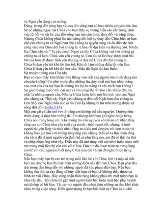 và Ngài vẫn đang vui sướng.
Đúng, trong đời sống bạn và qua đời sống bạn có bao nhiêu chuyện cần làm.
Sẽ có những ngày mà Chúa cho bạn thấy sự thông hiểu sâu sắc trong lãnh
vực tội lỗi và ích kỷ của đời sống bạn mà cần được thay đổi và vâng phục.
Nhưng Chúa không phải lúc nào cũng đòi hỏi sự thay đổi. Chúa biết sự hạn
chế của chúng ta và Ngài ban cho chúng ta quyền năng và ân điển để làm
công việc mà Chúa đòi hỏi chúng ta. Chúa rất dịu hiền và thương xót. Nhiều
lúc Chúa chỉ nói “Ta yêu con”. Ngay cả khi Chúa không vui với những gì
chúng ta đã làm, Chúa vẫn yêu chúng ta. Con tôi có lần học được một bài
hát mà tóm tắt được tình yêu thương vĩ đại mà Chúa đã cho chúng ta.
Chúa Giêxu yêu tôi khi tôi làm tốt, Khi tôi làm những điều tôi nên làm.
Chúa Giêxu yêu tôi khi tôi làm xấu, Mặc dù Ngài rất đau buồn.
Sự truyền thông của Cha Mẹ
Bạn có cảm thấy khó khăn nhìn thẳng vào mắt của người mà mình đang nói
chuyện không? Có phải trước đây những lúc duy nhất mà bạn nhìn thẳng
vào mắt của cha mẹ bạn là những lúc họ la mắng và chỉ trích bạn không?
Sự giao thông một cách cởi mở và ấm cúng thì rất khó cho nhiều cha mẹ
nhất là những người cha. Nhưng Chúa luôn luôn nói lên tình yêu của Ngài
cho chúng ta. Thật vậy Ngài yêu chúng ta đến nỗi Ngài ban cho chúng ta
Con Một của Ngài, hầu cho ai tin Con ấy không bị hư mất nhưng được sự
sống đời đời (GiGa 3:16).
Một em gái có lần nói với tôi rằng em không thể cầu nguyện. Dường như
thiên đàng là một bức tường đá. Em không nhớ bao giờ nghe được tiếng
Chúa nói trong lòng em. Khi chúng tôi cầu nguyện với nhau em nhận thấy
rằng em coi Chúa như cha ruột của mình - một người tốt, nhưng là một
người rất yên lặng và nhút nhát. Ông ta ít khi nói chuyện với con mình và
không bao giờ nói với chúng rằng ông yêu chúng. Khi cô ta thú nhận rằng
cha cô ta đã là một người yếu đuối kể cả phụ lòng em, em đã có thể tha thứ
và chấp nhận ông như vậy. Điều này đã mở rộng một cái nhìn hoàn toàn mới
mẻ trong mối liên hệ của em với Chúa. Đức tin đã được tuôn ra trong lòng
em để em cầu nguyện, biết rằng Chúa yêu em và em đã nghe được tiếng
Chúa.
Nếu bạn thấy bạn bị cản trở trong mối liên hệ với Chúa, bởi vì một số thất
bại của cha mẹ bạn thì hãy đem những điều này đến với Chúa. Bạn phải tha
thứ trong tấm lòng đối với những người đã xúc phạm đến bạn. Nếu bạn
không tha thứ sự cay đắng sẽ hủy diệt bạn và bạn sẽ không thấy được sự
bình an với Chúa. Hãy cũng nhận thức rằng không phải chỉ một mình bạn là
như vậy đâu. Tôi chưa hề gặp một người toàn hảo hoặc một bậc phụ huynh
mà không có lỗi lầm. Tất cả mọi người đều phải chịu những sự đau khổ khác
nhau trong cuộc sống. Điều quan trọng là bạn biết thật sự Chúa là ai chứ
 