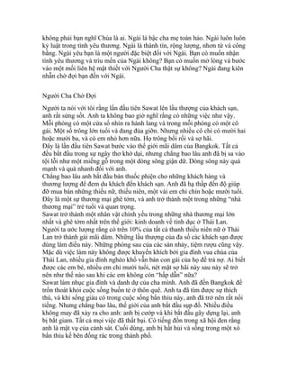 không phải bạn nghĩ Chúa là ai. Ngài là bậc cha mẹ toàn hảo. Ngài luôn luôn
kỷ luật trong tình yêu thương. Ngài là thành tín, rộng lượng, nhơn từ và công
bằng. Ngài yêu bạn là một người đặc biệt đối với Ngài. Bạn có muốn nhận
tình yêu thương và trìu mến của Ngài không? Bạn có muốn mở lòng và bước
vào một mối liên hệ mật thiết với Người Cha thật sự không? Ngài đang kiên
nhẫn chờ đợi bạn đến với Ngài.
Người Cha Chờ Đợi
Người ta nói với tôi rằng lần đầu tiên Sawat lên lầu thượng của khách sạn,
anh rất sửng sốt. Anh ta không bao giờ nghĩ rằng có những việc như vậy.
Mỗi phòng có một cửa sổ nhìn ra hành lang và trong mỗi phòng có một cô
gái. Một số trông lớn tuổi và đang đùa giỡn. Nhưng nhiều cô chỉ có mười hai
hoặc mười ba, và có em nhỏ hơn nữa. Họ trông bối rối và sợ hãi.
Đây là lần đầu tiên Sawat bước vào thế giới mãi dâm của Bangkok. Tất cả
đều bắt đầu trong sự ngây thơ khờ dại, nhưng chẳng bao lâu anh đã bị sa vào
tội lỗi như một miếng gỗ trong một dòng sông giận dữ. Dòng sông này quá
mạnh và quá nhanh đối với anh.
Chẳng bao lâu anh bắt đầu bán thuốc phiện cho những khách hàng và
thương lượng để đem du khách đến khách sạn. Anh đã hạ thấp đến độ giúp
đỡ mua bán những thiếu nữ, thiếu niên, một vài em chỉ chín hoặc mười tuổi.
Đây là một sự thương mại ghê tởm, và anh trở thành một trong những “nhà
thương mại” trẻ tuổi và quan trọng.
Sawat trở thành một nhân vật chính yếu trong những nhà thương mại lớn
nhất và ghê tởm nhất trên thế giới: kinh doanh về tình dục ở Thái Lan.
Người ta ước lượng rằng có trên 10% của tất cả thanh thiếu niên nữ ở Thái
Lan trở thành gái mãi dâm. Những lầu thượng của đa số các khách sạn được
dùng làm điều này. Những phòng sau của các sàn nhảy, tiệm rượu cũng vậy.
Mặc dù việc làm này không được khuyến khích bởi gia đình vua chúa của
Thái Lan, nhiều gia đình nghèo khổ vẫn bán con gái của họ để trả nợ. Ai biết
được các em bé, nhiều em chỉ mười tuổi, nét mặt sợ hãi này sau này sẽ trở
nên như thế nào sau khi các em không còn “hấp dẫn” nữa?
Sawat làm nhục gia đình và danh dự của cha mình. Anh đã đến Bangkok để
trốn thoát khỏi cuộc sống buồn tẻ ở thôn quê. Anh ta đã tìm được sự thích
thú, và khi sống giàu có trong cuộc sống bẩn thỉu này, anh đã trở nên rất nổi
tiếng. Nhưng chẳng bao lâu, thế giới của anh bắt đầu sụp đổ. Nhiều điều
không may đã xảy ra cho anh: anh bị cướp và khi bắt đầu gây dựng lại, anh
bị bắt giam. Tất cả mọi việc đã thất bại. Có tiếng đồn trong xã hội đen rằng
anh là mật vụ của cảnh sát. Cuối dùng, anh bị hất hủi và sống trong một xó
bẩn thỉu kế bên đống rác trong thành phố.
 