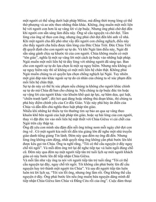 một người có thể sống dưới luật pháp Môise, mà đồng thời trong lòng có thể
thờ phượng và ao ước theo những thần khác. Không, ông muốn một mối liên
hệ với người con hơn là sự vâng lời vì ép buộc. Nhưng ông phải chờ đợi đến
khi người con sẵn sàng làm điều này. Ông sẽ cầu nguyện và chờ đợi. Tấm
lòng của ông sẽ theo con ông, nhưng ông phải chờ đợi đến khi anh về nhà.
Khi một người cha đối phó như vầy đối người con chống nghịch, điều này
cho thấy người cha hiểu được tấm lòng của Đức Chúa Trời. Đức Chúa Trời
đã quyết định cho con người sự tự do. Và khi Ngài làm điều này, Ngài đã
sẵn sàng gánh chịu sự khước từ của con người. Chúa không muốn có một
“tôn giáo”, nghĩa là một sự vâng lời một cách ép buộc vào những luật pháp.
Ngài muốn một mối liên hệ từ đáy lòng với những người đã sáng tạo. Ban
cho con người sự tự do lựa chọn là một sự nguy hiểm. Nhưng nếu không có
sự nguy hiểm này thì sẽ không có một mối liên hệ chân thật. Không phải
Ngài muốn chúng ta có quyền lựa chọn chống nghịch lại Ngài. Tuy nhiên
một giải đáp nào khác ngoài sự tự do cá nhân của chúng ta sẽ xúc phạm đến
mối liên hệ chân thật.
Sự tự do này có thể bị xúc phạm nếu chúng ta không cho người khác chính
sự tự do mà Chúa đã ban cho chúng ta. Nếu chúng ta ép buộc đức tin hoặc
sự vâng lời của người khác vào khuôn khổ quá áp lực, sự hăm dọa, qui luật,
“chiến tranh lạnh”, đòi hỏi quá đáng hoặc những thủ đoạn khác, thì chúng ta
phá hủy điểm chính yếu của Cơ đốc Giáo. Việc này phá hủy ân điển của
Chúa và dẫn đến chủ nghĩa theo luật pháp tôn giáo.
Nhiều khi những kẻ thiếu tự tin thường tìm sự bảo an qua sự vâng theo
khuôn khổ bên ngoài của luật pháp tôn giáo, hoặc sự hài lòng của con người,
thay vì đặt đức tin vào mối liên hệ mật thiết với Chúa Giêxu vì cái chết của
Ngài trên cây thập tự.
Ông đã yêu con mình sâu đậm đến nỗi ông trông nom mỗi ngày chờ đợi con
ông về . Có một người kia mỗi tối đến tòa giảng lớn để nghe một nhà truyền
giáo danh tiếng giảng Tin lành. Đêm này qua đêm nọ ông đã đến. Nhưng
lòng ông không cảm động, nhất quyết rằng ông không cần phải bước lên khi
được kêu gọi tin Chúa. Ông ta nghĩ rằng, “Tôi có thể cầu nguyện ở đây ngay
chỗ tôi ngồi”. Và mỗi đêm ông trở lại để nghe tiếp tục và luôn ngồi đúng chỗ
cũ. Đêm này qua đêm nọ một người tiếp tân trẻ tuổi lịch sự mời người khách
giàu có này bước lên để tiếp nhận Chúa Giêxu.
Và mỗi lần như vậy ông ta nói với người tiếp tân trẻ tuổi rằng “Tôi có thể
cầu nguyện tại đây, ngay chỗ tôi ngồi. Tôi không cần phải bước lên để cầu
nguyện hay trở thành một người tin Chúa”. Và sau đó người tiếp tân luôn
luôn trả lời lịch sự, “Tôi xin lỗi ông, nhưng ông lầm rồi. Ông không thể cầu
nguyện ở đây. Ông phải bước lên nếu ông muốn hứa nguyện dâng mình để
tiếp nhận Chúa Giêxu làm Chúa và Đấng Cứu rỗi của ông”. Cuộc đàm thoại
 