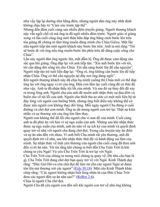 như vầy lập lại dường như hằng đêm, nhưng người đàn ông này nhất định
không chịu bày tỏ “Cảm xúc trước tập thể”.
Nhưng đến đêm cuối cùng sau nhiều đêm truyền giảng. Người thượng khách
này vẫn ngồi chỗ cũ mà ông ta đã ngồi nhiều đêm trước. Người giáo sĩ giảng
xong và lần cuối cùng ông mời thân hữu đáp ứng bằng cách bước lên trên
tòa giảng để chứng tỏ tấm lòng muốn dâng mình cho Chúa Giêxu. Một lần
nữa người tiếp tân mời người khách này bước lên trên. Anh ta nói rằng “Tôi
sẽ bước đi với ông nếu ông muốn bước lên phía trên để dâng cuộc sống cho
Chúa”.
Lần này người đàn ông ngước lên, mắt đẫm lệ. Ông đã được cảm động sâu
sắc qua bài giảng. Ông đáp lại với anh tiếp tân: “Xin anh bước lên với tôi,
tôi cần dâng đời sống tôi cho Chúa. Tôi sẵn sàng bước lên để cầu nguyện”.
Người tiếp tân trẻ tuổi liền đáp lại: “Ông ơi, ông không cần bước lên để tiếp
nhận Chúa. Ông có thể cầu nguyện tại đây nơi ông đang ngồi”.
Khi người thượng khách này đã chịu hạ mình xuống thì Chúa mới có thể đáp
ứng lại với ông ngay vị trí của ông. Đứa con lầm lạc cuối cùng đã có thái độ
như vậy. Anh ta đã nhận thấy tội lỗi của mình. Và sau đó sự thay đổi đã xảy
ra trong lòng anh. Người cha của anh đã muốn anh nhận thức sự đau đớn và
buồn rầu về tội lỗi của anh. Người cha thiết tha ao ước có một mối liên hệ từ
đáy lòng với người con bướng bĩnh, nhưng ông biết điều này không thể có
được nếu người con không thay đổi lòng. Mỗi ngày người Cha đứng ở cuối
đường và chờ đợi con mình. Ông ta rất mong người con trở lại. Thật sự kiên
nhẫn và sự thương xót của ông lớn lắm thay.
Người con không thể đổ lỗi cho người cha vì nan đề của mình. Cuối cùng
anh ta đã phải ăn với heo vì sự ngu xuẩn của anh. Nhưng sau khi nhận thức
được sự ngu xuẩn của mình, anh ăn năn về sự ích kỷ của mình và quyết định
quay trở về nhà với người cha đang chờ đợi. Trong câu truyện này ân điển
và sự ăn năn đến với nhau. Vì anh biết Cha mình rất yêu thương, anh đã
quyết định trở về nhà, sau khi nhận thức thái độ và hành động sai lầm của
mình. Sự nhận thức về tình yêu thương của người cha cuối cùng đã đem anh
đến vị trí ăn năn. Tôi tin rằng khi chúng ta biết đến Cha Trên Trời là khi
chúng ta yêu Ngài! Và yêu Cha Trên Trời là trở lại với Ngài.
Cha Trên Trời của chúng ta mong mỏi chúng ta quay về. Dù nhu cầu bạn là
gì, Cha Trên Trời đang chờ đợi bạn quay trở về với Ngài. Kinh Thánh dạy
rằng: “Đức Giê-Hô-va còn chờ đợi để làm ơn cho các ngươi Ngài sẽ được
tôn lên mà thương xót các ngươi” (EsIs 30:18). Một câu Kinh Thánh khác
chép rằng: “Các ngươi không nhận biết lòng nhân từ của Đức Chúa Trời
đem các ngươi đến sự ăn năn sao?” (RoRm 2:4).
Chúa là người Cha chờ đợi.
Người Cha đã yêu người con đến nổi khi người con trở về nhà ông không
 