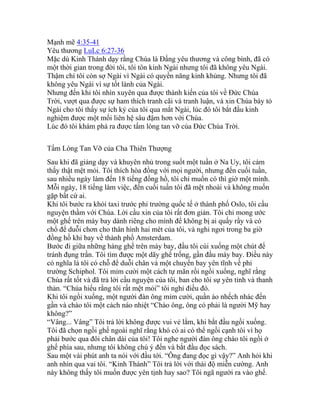 Mạnh mẽ 4:35-41
Yêu thương LuLc 6:27-36
Mặc dù Kinh Thánh dạy rằng Chúa là Đấng yêu thương và công bình, đã có
một thời gian trong đời tôi, tôi tôn kính Ngài nhưng tôi đã không yêu Ngài.
Thậm chí tôi còn sợ Ngài vì Ngài có quyền năng kinh khủng. Nhưng tôi đã
không yêu Ngài vì sự tốt lành của Ngài.
Nhưng đến khi tôi nhìn xuyên qua được thành kiến của tôi về Đức Chúa
Trời, vượt qua được sự ham thích tranh cãi và tranh luận, và xin Chúa bày tỏ
Ngài cho tôi thấy sự ích kỷ của tôi qua mắt Ngài, lúc đó tôi bắt đầu kinh
nghiệm được một mối liên hệ sâu đậm hơn với Chúa.
Lúc đó tôi khám phá ra được tấm lòng tan vỡ của Đức Chúa Trời.
Tấm Lòng Tan Vỡ của Cha Thiên Thượng
Sau khi đã giảng dạy và khuyên nhủ trong suốt một tuần ở Na Uy, tôi cảm
thấy thật mệt mỏi. Tôi thích hòa đồng với mọi người, nhưng đến cuối tuần,
sau nhiều ngày làm đến 18 tiếng đồng hồ, tôi chỉ muốn có thì giờ một mình.
Mỗi ngày, 18 tiếng làm việc, đến cuối tuần tôi đã mệt nhoài và không muốn
gặp bất cứ ai.
Khi tôi bước ra khỏi taxi trước phi trường quốc tế ở thành phố Oslo, tôi cầu
nguyện thầm với Chúa. Lời cầu xin của tôi rất đơn giản. Tôi chỉ mong ước
một ghế trên máy bay dành riêng cho mình để không bị ai quấy rầy và có
chổ để duỗi chơn cho thân hình hai mét của tôi, và nghỉ ngơi trong ba giờ
đồng hồ khi bay về thành phố Amsterdam.
Bước đi giữa những hàng ghế trên máy bay, đầu tôi cúi xuống một chút để
tránh đụng trần. Tôi tìm được một dãy ghế trống, gần đầu máy bay. Điều này
có nghĩa là tôi có chỗ để duỗi chân và một chuyến bay yên tĩnh về phi
trường Schiphol. Tôi mỉm cười một cách tự mãn rồi ngồi xuống, nghĩ rằng
Chúa rất tốt và đã trả lời cầu nguyện của tôi, ban cho tôi sự yên tỉnh và thanh
thản. “Chúa hiểu rằng tôi rất mệt mỏi” tôi nghỉ điều đó.
Khi tôi ngồi xuống, một người đàn ông mỉm cười, quần áo nhếch nhác đến
gần và chào tôi một cách náo nhiệt “Chào ông, ông có phải là người Mỹ hay
không?”
“Vâng... Vâng” Tôi trả lời không được vui vẻ lắm, khi bắt đầu ngồi xuống.
Tôi đã chọn ngồi ghế ngoài nghĩ rằng khó có ai có thể ngồi cạnh tôi vì họ
phải bước qua đôi chân dài của tôi! Tôi nghe người đàn ông chào tôi ngồi ở
ghế phía sau, nhưng tôi không chú ý đến và bắt đầu đọc sách.
Sau một vài phút anh ta nói với đầu tới. “Ông đang đọc gì vậy?” Anh hỏi khi
anh nhìn qua vai tôi. “Kinh Thánh” Tôi trả lời với thái độ miễn cường. Anh
này không thấy tôi muốn được yên tịnh hay sao? Tôi ngã người ra vào ghế.
 