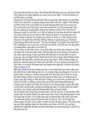 chịu đau đớn họ lên án Chúa. Họ không thể hiểu được tại sao một Đức Chúa
Trời nhân từ lại chứa chấp tội ác trong vũ trụ của Ngài. Vì thế họ khước từ
sự hiện hữu của Ngài.
Nhưng lên án Chúa không thể đem đến sự giải đáp. Nếu không có một Đức
Chúa Trời mật thiết và quyền năng sự đau khổ mất hết ý nghĩa. Nếu không
có Đức Chúa Trời, con người chỉ là một kết quả phức tạp của sự may rủi .
Và sự đau khổ chỉ là kết cuộc của một sự tiến hóa. Có lẽ trường hợp sống
tồn của những kẻ mạnh nhất, nhưng nếu không có Đức Chúa Trời thì sẽ
không có luân lý tuyệt đối, và vì thế sẽ không có căn bản nào để nói rằng bất
cứ sự đau khổ nào là sai luân lý. Khi chúng ta khước từ sự hiện hữu của
Ngài, chúng ta khước từ ý nghĩa của chính sự sống và vì thế chúng ta nói
rằng dù con người đau khổ hay không, không có quan trọng gì. Chúng ta
cũng không thể trả lời câu hỏi: “Tại sao những kẻ vô tội phải chịu đau khổ?”
bởi vì không có sự vô tội. Sự vô tội ám chỉ tội lỗi và tội lỗi ám chỉ rằng phải
có những điều tuyệt đối và sai luân lý.
Tôi tin rằng sự đau đớn là sai, và sự hiện hữu của Chúa cho chúng ta có thể
nói điều này một cách chắc chắn. Nhưng điều này đem chúng ta tới một sự
cân nhắc quan trọng. Chúa cảm thấy như thế nào về sự đau khổ và tội ác
trong tạo vật của Ngài? Kinh Thánh đã trả lời rất rõ ràng. Kinh Thánh chép
rằng điều đó đem đến sự buồn rầu trong lòng Ngài. “Đức Giêhôva thấy sự
hung ác của loài người rất nhiều trên mặt đất, và các ý tưởng của lòng họ là
xấu luôn, và tự trách đã dựng nên loài người trên mặt đất, và buồn rầu trong
lòng” (SaSt 6:5-6).
Đến đây chúng ta đã hỏi những câu hỏi về sự công bình của Chúa. Bây giờ
hãy đổi đề tài và đặt những câu hỏi về sự phản ứng của chúng ta về tội ác và
sự đau khổ. Chúng ta có phản ứng mạnh mẽ như Ngài đối với tội ác trong
thế gian không? Quan trọng hơn nữa chúng ta phản ứng với những tội ác
trong cuộc đời chúng ta như thế nào? Chúng ta có chia xớt sự buồn rầu của
Chúa về tội lỗi và những sự hủy diệt mà tội lỗi ảnh hưởng đến không?
Chúng ta sẽ là người giả hình nếu chúng ta nói rằng chúng ta quan tâm đến
sự đau khổ của thế gian, nhưng lại không đau đớn về sự đau khổ mà chính
sự ích kỷ của chúng ta đã ảnh hưởng đến Chúa và người khác.
Tội lỗi khiến tấm lòng Chúa rất đau buồn. Tội lỗi của tôi và bạn đã đem đến
sự đau đớn sâu thẳm nhiều cho tấm lòng Chúa. Bởi vì đây không phải là một
sự luyện tập trí thức và tôi nghĩ rằng bạn sẽ không đọc một cuốn sách như
vầy nếu bạn không muốn tìm kiếm chân lý thật sự. Tôi xin đề nghị bạn
nhưng ngay bây giờ và suy gẫm về một câu hỏi rất quan trọng. Nếu bạn chưa
bao giờ kinh nghiệm được sự đau buồn của Chúa về tội lỗi, tại sao bạn
không mời Ngài đến để đem sự đau buồn thật sự trong lòng bạn về tội lỗi và
hậu quả của nó?
 