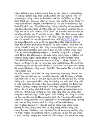 Chúng ta không bao giờ kinh nghiệm được sự hàn gắn trọn vẹn cho những
vết thương nội tâm, hoặc nhận lãnh hoàn toàn tình yêu của Cha Trên Trời
nếu chúng ta không chia xẻ sự đau buồn của Chúa về tội lỗi và sự ích kỷ.
Kinh Thánh dạy rằng có sự khác biệt giữa sự buồn rầu theo ý Đức Chúa Trời
và sự buồn rầu theo thế gian. Sứ đồ Phaolô đã viết cho các tín hữu của hội
thánh Côrinhtô rằng: “Nay tôi lại mừng, không phải mừng về sự anh em đã
phải buồn rầu, song mừng về sự buồn rầu làm cho anh em sanh lòng hối cải.
Thật, anh em đã buồn rầu theo ý Đức Chúa Trời, đến nỗi chưa chịu thiệt hại
bởi chúng tôi chút nào. Vì sự buồn rầu theo ý Đức Chúa Trời sanh ra sự hối
cải, và sự hối cải dẫn đến sự cứu rỗi linh hồn; về sự đó người ta chẳng hề ăn
năn, còn sự buồn rầu theo thế gian sanh ra sự chết” (IICo 2Cr 7:9-10).
Sự ăn năn không chỉ là sự xin lỗi. Sự ăn năn là sự nhận thức lỗi lầm của
mình đến nỗi nhất quyết chấm dứt tội lỗi. Sự buồn rầu theo Đức Chúa Trời
không phải chỉ là xưng tội. Nếu chúng ta xưng tội nhưng vẫn tiếp tục phạm
tội, chúng ta chưa thật sự kinh nghiệm được sự buồn rầu theo ý Đức Chúa
Trời. Sự ăn năn cũng không có nghĩa là cảm thấy không vui vì những gì
mình đã làm. Đôi khi chúng ta cảm thấy không vui vì chúng ta bị khám phá
hoặc khi chúng ta phải ngưng phạm tội. Nhưng sự buồn rầu theo ý Đức
Chúa Trời thì không căn cứ vào cảm xúc và động cơ ích kỷ. Sự buồn rầu
theo ý Đức Chúa Trời căn cứ vào sự đau buồn mà tội lỗi đem đến cho Chúa
và những người khác. Sự buồn rầu theo ý Đức Chúa Trời sinh ra một sự thay
đổi trong thái độ của chúng ta đối với tội lỗi. Chúng ta bắt đầu ghét tội lỗi và
yêu sự thánh sạch.
Sự buồn rầu theo Đức Chúa Trời cũng đem đến sự kính trọng Chúa và luật
pháp Chúa một cách mới mẻ. Nếu chúng ta ngẫm nghĩ thì chúng ta sẽ thấy
luật pháp Chúa rất hữu lý: chớ giết người, chớ trộm cắp, chớ nói dối, chớ lấy
chồng hoặc vợ của người khác...vâng theo những luật pháp này không phải
là tự ép mình sống theo luân lý bên ngoài, nhưng sống theo con đường mà
chúng ta đã được sáng tạo để sống. Xe hơi được chế tạo để sử dụng trên
đường phố chứ không phải để lướt trên kênh hay chạy trên đồng hoặc trên
sườn núi. Những chiếc xe được tạo ra để chạy bằng xăng chứ không phải
bằng nước hay nước ngọt. Nhiều người có thể nói rằng nếu không lái xe trên
núi hay trong hồ nước thì không còn thích thú nữa. Tuy nhiên những chiếc
xe này đã không được chế tạo để chịu như vậy. Nếu chúng ta không sử dụng
một chiếc xe đúng theo quy định thì chúng ta sẽ làm nó hư hỏng.
Đối với chúng ta cũng vậy. Chúa đã sáng tạo chúng ta để chúng ta yêu
thương lẫn nhau, để bày tỏ sự nhân từ, rộng lượng, tha thứ, trung thực,
chung thủy đối với chồng và vợ, tin nhận Chúa và sống trong sự thông công
với Ngài. Thật ra sự quan trọng nhất và ý nghĩa của sự hiện hữu của chúng
ta được tìm thấy trong sự yêu mến Chúa. Nếu chúng ta yêu mến Chúa, vâng
 