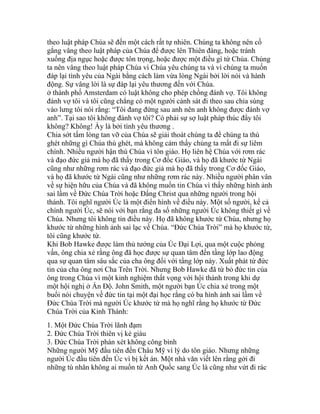 theo luật pháp Chúa sẽ đến một cách rất tự nhiên. Chúng ta không nên cố
gắng vâng theo luật pháp của Chúa để được lên Thiên đàng, hoặc tránh
xuống địa ngục hoặc được tôn trọng, hoặc được một điều gì từ Chúa. Chúng
ta nên vâng theo luật pháp Chúa vì Chúa yêu chúng ta và vì chúng ta muốn
đáp lại tình yêu của Ngài bằng cách làm vừa lòng Ngài bởi lời nói và hành
động. Sự vâng lời là sự đáp lại yêu thương đến với Chúa.
ở thành phố Amsterdam có luật không cho phép chồng đánh vợ. Tôi không
đánh vợ tôi và tôi cũng chẳng có một người cảnh sát đi theo sau chỉa súng
vào lưng tôi nói rằng: “Tôi đang đứng sau anh nên anh không được đánh vợ
anh”. Tại sao tôi không đánh vợ tôi? Có phải sự sợ luật pháp thúc đẩy tôi
không? Không! Ấy là bởi tình yêu thương .
Chia sớt tấm lòng tan vỡ của Chúa sẽ giải thoát chúng ta để chúng ta thù
ghét những gì Chúa thù ghét, mà không cảm thấy chúng ta mất đi sự liêm
chính. Nhiều người hận thù Chúa vì tôn giáo. Họ liên hệ Chúa với rơm rác
và đạo đức giả mà họ đã thấy trong Cơ đốc Giáo, và họ đã khước từ Ngài
cũng như những rơm rác và đạo đức giả mà họ đã thấy trong Cơ đốc Giáo,
và họ đã khước từ Ngài cũng như những rơm rác này. Nhiều người phân vân
về sự hiện hữu của Chúa và đã không muốn tin Chúa vì thấy những hình ảnh
sai lầm về Đức Chúa Trời hoặc Đấng Christ qua những người trong hội
thánh. Tôi nghĩ người Úc là một điển hình về điều này. Một số người, kể cả
chính người Úc, sẽ nói với bạn rằng đa số những người Úc không thiết gì về
Chúa. Nhưng tôi không tin điều này. Họ đã không khước từ Chúa, nhưng họ
khước từ những hình ảnh sai lạc về Chúa. “Đức Chúa Trời” mà họ khước từ,
tôi cũng khước từ.
Khi Bob Hawke được làm thủ tướng của Úc Đại Lợi, qua một cuộc phỏng
vấn, ông chia xẻ rằng ông đã học được sự quan tâm đến tầng lớp lao động
qua sự quan tâm sâu sắc của cha ông đối với tầng lớp này. Xuất phát từ đức
tin của cha ông nơi Cha Trên Trời. Nhưng Bob Hawke đã từ bỏ đức tin của
ông trong Chúa vì một kinh nghiệm thất vọng với hội thánh trong khi dự
một hội nghị ở Ấn Độ. John Smith, một người bạn Úc chia xẻ trong một
buổi nói chuyện về đức tin tại một đại học rằng có ba hình ảnh sai lầm về
Đức Chúa Trời mà người Úc khước từ mà họ nghĩ rằng họ khước từ Đức
Chúa Trời của Kinh Thánh:
1. Một Đức Chúa Trời lãnh đạm
2. Đức Chúa Trời thiên vị kẻ giàu
3. Đức Chúa Trời phán xét không công bình
Những người Mỹ đầu tiên đến Châu Mỹ vì lý do tôn giáo. Nhưng những
người Úc đầu tiên đến Úc vì bị kết án. Một nhà văn viết lên rằng gởi đi
những tù nhân không ai muốn từ Anh Quốc sang Úc là cũng như vứt đi rác
 