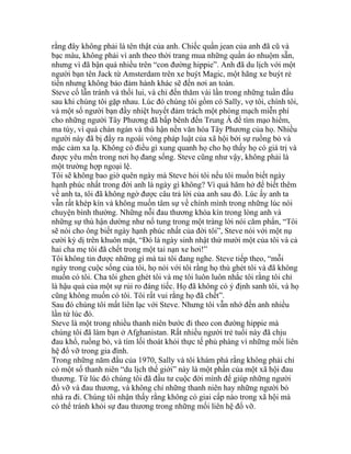 rằng đây không phải là tên thật của anh. Chiếc quần jean của anh đã cũ và
bạc màu, không phải vì anh theo thời trang mua những quần áo nhuộm sẵn,
nhưng vì đã bận quá nhiều trên “con đường hippie”. Anh đã du lịch với một
người bạn tên Jack từ Amsterdam trên xe buýt Magic, một hãng xe buýt rẻ
tiền nhưng không bảo đảm hành khác sẽ đến nơi an toàn.
Steve cố lẫn tránh và thối lui, và chỉ đến thăm vài lần trong những tuần đầu
sau khi chúng tôi gặp nhau. Lúc đó chúng tôi gồm có Sally, vợ tôi, chính tôi,
và một số người bạn đầy nhiệt huyết đảm trách một phòng mạch miễn phí
cho những người Tây Phương đã bấp bênh đến Trung Á để tìm mạo hiểm,
ma túy, vì quá chán ngán và thù hận nền văn hóa Tây Phương của họ. Nhiều
người này đã bị đẩy ra ngoài vòng pháp luật của xã hội bởi sự ruồng bỏ và
mặc cảm xa lạ. Không có điều gì xung quanh họ cho họ thấy họ có giá trị và
được yêu mến trong nơi họ đang sống. Steve cũng như vậy, không phải là
một trường hợp ngoại lệ.
Tôi sẽ không bao giờ quên ngày mà Steve hỏi tôi nếu tôi muốn biết ngày
hạnh phúc nhất trong đời anh là ngày gì không? Vì quá hăm hở để biết thêm
về anh ta, tôi đã không ngờ được câu trả lời của anh sau đó. Lúc ấy anh ta
vẫn rất khép kín và không muốn tâm sự về chính mình trong những lúc nói
chuyện bình thường. Những nỗi đau thương khóa kín trong lòng anh và
những sự thù hận dường như nổ tung trong một tràng lời nói căm phẩn, “Tôi
sẽ nói cho ông biết ngày hạnh phúc nhất của đời tôi”, Steve nói với một nụ
cười kỳ dị trên khuôn mặt, “Đó là ngày sinh nhật thứ mười một của tôi và cả
hai cha mẹ tôi đã chết trong một tai nạn xe hơi!”
Tôi không tin được những gì mà tai tôi đang nghe. Steve tiếp theo, “mỗi
ngày trong cuộc sống của tôi, họ nói với tôi rằng họ thù ghét tôi và đã không
muốn có tôi. Cha tôi ghen ghét tôi và mẹ tôi luôn luôn nhắc tôi rằng tôi chỉ
là hậu quả của một sự rủi ro đáng tiếc. Họ đã không có ý định sanh tôi, và họ
cũng không muốn có tôi. Tôi rất vui rằng họ đã chết”.
Sau đó chúng tôi mất liên lạc với Steve. Nhưng tôi vẫn nhớ đến anh nhiều
lần từ lúc đó.
Steve là một trong nhiều thanh niên bước đi theo con đường hippie mà
chúng tôi đã làm bạn ở Afghanistan. Rất nhiều người trẻ tuổi này đã chịu
đau khổ, ruồng bỏ, và tìm lối thoát khỏi thực tế phủ phàng vì những mối liên
hệ đổ vỡ trong gia đình.
Trong những năm đầu của 1970, Sally và tôi khám phá rằng không phải chỉ
có một số thanh niên “du lịch thế giới” này là một phần của một xã hội đau
thương. Từ lúc đó chúng tôi đã đầu tư cuộc đời mình để giúp những người
đổ vỡ và đau thương, và không chỉ những thanh niên hay những người bỏ
nhà ra đi. Chúng tôi nhận thấy rằng không có giai cấp nào trong xã hội mà
có thể tránh khỏi sự đau thương trong những mối liên hệ đổ vỡ.
 