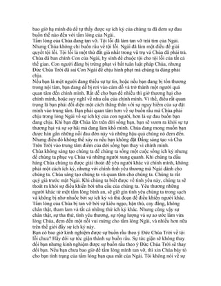 bao giờ hạ mình đủ để tự thấy được sự ích kỷ của chúng ta đã đem sự đau
buồn thế nào đến với tấm lòng của Ngài.
Tấm lòng của Chúa đang tan vỡ. Tội lỗi đã làm tan vỡ trái tim của Ngài.
Nhưng Chúa không chỉ buồn rầu về tội lỗi. Ngài đã làm một điều để giải
quyết tội lỗi. Tội lỗi là một thứ đắt giá nhất trong vũ trụ và Chúa đã phải trả.
Chúa đã ban chính Con của Ngài, hy sinh để chuộc tội cho tội lỗi của tất cả
thế gian. Con người đáng bị trừng phạt vì bất tuân luật pháp Chúa, nhưng
Đức Chúa Trời đã sai Con Ngài để chịu hình phạt mà chúng ta đáng phải
chịu.
Nếu bạn là một người đang thiếu sự tự tin, hoặc nếu bạn đang bị tổn thương
trong nội tâm, bạn đang dễ bị rơi vào cám dỗ và trở thành một người quá
quan tâm đến chính mình. Rất dễ cho bạn để nhiều thì giờ thương hại cho
chính mình, hoặc suy nghĩ về nhu cầu của chính mình. Vì thế, điều rất quan
trọng là bạn phải đối diện một cách thẳng thắn với sự nguy hiểm của sự đặt
mình vào trung tâm. Bạn phải quan tâm hơn về sự buồn rầu mà Chúa phải
chịu trong lòng Ngài về sự ích kỷ của con người, hơn là sự đau buồn bạn
đang chịu. Khi bạn đặt Chúa lên trên đời sống bạn, bạn sẽ vươn ra khỏi sự tự
thương hại và sự sợ hãi mà đang làm khổ mình. Chúa đang mong muốn bạn
được hàn gắn những nỗi đau đớn này và những hậu quả chúng nó đem đến.
Nhưng điều đó không thể xảy ra nếu bạn không đặt Đấng sáng tạo và Cha
Trên Trời vào trung tâm điểm của đời sống bạn thay vì chính mình.
Chúa không sáng tạo chúng ta để chúng ta sống một cuộc sống ích kỷ nhưng
để chúng ta phục vụ Chúa và những người xung quanh. Khi chúng ta đầu
hàng Chúa chúng ta được giải thoát để yêu người khác và chính mình, không
phải một cách ích kỷ, nhưng với chính tình yêu thương mà Ngài dành cho
chúng ta. Chúa sáng tạo chúng ta và quan tâm cho chúng ta. Chúng ta rất
quý giá trước mặt Ngài. Khi chúng ta biết được về tình yêu này, chúng ta sẽ
thoát ra khỏi sự điều khiển bởi nhu cầu của chúng ta. Yêu thương những
người khác từ một tấm lòng bình an, sẽ giữ gìn tình yêu chúng ta trong sạch
và không bị nhơ nhuốc bởi sự ích kỷ và thủ đoạn để điều khiển người khác.
Tấm lòng của Chúa bị tan vỡ bởi sự kiêu ngạo, hận thù, cay đắng, không
chân thật, tham lam và tất cả những thứ ích kỷ khác. Nhưng cũng vậy sự
chân thật, sự tha thứ, tình yêu thương, sự rộng lượng và sự ao ước làm vừa
lòng Chúa, đem đến một nỗi vui mừng cho tấm lòng Ngài, và nhiều hơn nữa
trên thế giới đầy sự ích kỷ này.
Bạn có bao giờ kinh nghiệm được sự buồn rầu theo ý Đức Chúa Trời về tội
lỗi chưa? Hãy đổi sự tức giận thành sự buồn rầu. Sự tức giận sẽ không thay
đổi bạn nhưng kinh nghiệm được sự buồn rầu theo ý Đức Chúa Trời sẽ thay
đổi bạn. Nếu bạn chưa bao giờ để tấm lòng mình tan vỡ, thì xin Chúa bày tỏ
cho bạn tình trạng của tấm lòng bạn qua mắt của Ngài. Tôi không nói về sự
 