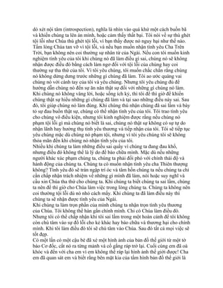 dò xét nội tâm (introspection), nghĩa là nhìn vào quá khứ một cách buồn bã
và khiến chúng ta lên án mình, hoặc cảm thấy thất bại. Tôi nói về sự thù ghét
tội lỗi như Chúa thù ghét tội lỗi, vì bạn thấy được nó nguy hại như thế nào.
Tấm lòng Chúa tan vỡ vì tội lỗi, và nếu bạn muốn nhận tình yêu Cha Trên
Trời, bạn không nên coi thường sự nhân từ của Ngài. Nếu con tôi muốn kinh
nghiệm tình yêu của tôi khi chúng nó đã làm điều gì sai, chúng nó sẽ không
nhận được điều đó bằng cách làm ngơ đối với tội lỗi của chúng hay coi
thường sự tha thứ của tôi. Vì tôi yêu chúng, tôi muốn chắc chắn rằng chúng
nó không dửng dưng trước những gì chúng đã làm. Tôi ao ước quàng vai
chúng nó với cánh tay của tôi và yêu chúng. Nhưng tôi yêu chúng đủ để
hướng dẫn chúng nó đến sự ăn năn thật sự đối với những gì chúng nó làm.
Khi chúng nó không vâng lời, hoặc sống ích kỷ, thì tôi để thì giờ để khiến
chúng thật sự hiểu những gì chúng đã làm và tại sao những điều này sai. Sau
đó, tôi giúp chúng nó làm đúng. Khi chúng thú nhận chúng đã sai lầm và bày
tỏ sự đau buồn thật sự, chúng có thể nhận tình yêu của tôi. Tôi trao tình yêu
cho chúng vô điều kiện, nhưng tôi kinh nghiệm được rằng nếu chúng nó
phạm tội lỗi gì mà chúng nó biết là sai, chúng nó thật sự không có sự tự do
nhận lãnh hay hưởng thụ tình yêu thương và tiếp nhận của tôi. Tôi sẽ tiếp tục
yêu chúng mặc dù chúng nó phạm tội, nhưng vì tôi yêu chúng tôi sẽ không
thỏa mãn đến khi chúng nó nhận tình yêu của tôi.
Nhiều khi chúng ta làm những điều sai quấy vì chúng ta đang đau khổ,
nhưng điều đó không thể là lý do để bào chữa mình. Mặc dù nếu những
người khác xúc phạm chúng ta, chúng ta phải đối phó với chính thái độ và
hành động của chúng ta. Chúng ta có muốn nhận tình yêu cha Thiên thượng
không? Tình yêu đó sẽ tràn ngập trí óc và tâm hồn chúng ta nếu chúng ta chỉ
cần chấp nhận trách nhiệm về những gì mình đã làm, nói hoặc suy nghĩ và
cầu xin Chúa tha thứ cho chúng ta. Khi chúng ta biết chúng ta sai lầm, chúng
ta nên để thì giờ cho Chúa làm việc trong lòng chúng ta. Chúng ta không nên
coi thường tội lỗi dù nó nhỏ cách mấy. Khi chúng ta đã làm điều này thì
chúng ta sẽ nhận được tình yêu của Ngài.
Khi chúng ta làm trọn phần của mình chúng ta nhận trọn tình yêu thương
của Chúa. Tôi không thể hàn gắn chính mình. Chỉ có Chúa làm điều đó.
Nhưng tôi có thể chấp nhận khi tôi sai lầm trong một hoàn cảnh để tôi không
còn chú tâm vào sự đổ lỗi cho kẻ khác hay bào chữa và thương hại cho chính
mình. Khi tôi làm điều đó tôi sẽ chú tâm vào Chúa. Sau đó tất cả mọi việc sẽ
tốt đẹp.
Có một lần có một cậu bé đã xé một hình ảnh của bản đồ thế giới từ một tờ
báo Cơ đốc, cắt nó ra từng mảnh và cố gắng ráp trở lại. Cuối cùng em đã oà
khóc và đến với cha em vì em không thể ráp lại hình ảnh thế giới được! Cha
em đã quan sát em và biết rằng bên mặt kia của tấm hình bản đồ thế giới là
 