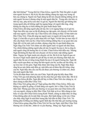 đặc biệt không?” Trong thời kỳ Chúa Giêxu, người Do Thái thù ghét và ghê
tởm người Sa-ma-ri. Họ bị kỳ thị như những chủng tộc ngày nay trong xã
hội của chúng ta. Người mà Ngài dừng lại để nói chuyện không những chỉ là
một người Sa-ma-ri nhưng cũng là một người đàn bà . Trong nền văn hóa và
thời kỳ này, phụ nữ bị xem như vô giá trị. Người Do thái bấy giờ không tôn
trọng người phụ nữ không nghĩ họ ngang hàng với người đàn ông, cũng
không tin rằng họ có hiểu những lời giáo huấn thuộc linh.
Chúa Giêxu đã nâng người phụ nữ này lên vị trí ngang hàng và có giá trị.
Ngài làm điều này qua sự lật đổ phong tục tập quán, nói chuyện với bà trước
mặt mọi người. Làm như vậy Chúa Giêxu cho chúng ta thấy về bản tánh của
Đức Chúa Trời. Chúa đã sáng tạo người nam và người nữ trong hình ảnh
Ngài. Cả hai đều có giá trị như nhau đối với Ngài. Và khi tâm sự trực tiếp về
nhu cầu thuộc linh của bà, Chúa Giêxu không những bày tỏ sự quan tâm của
Ngài đối với bà một cách cá nhân, nhưng cũng bày tỏ qua hành động của
Ngài rằng Cha Trên Trời chăm sóc đến người nam và người nữ như nhau.
Tuy nhiên không những người phụ nữ này là người Sa-ma-ri, bà ta cũng là
một người sống rất buông thả và vô luân. Chúa Giêxu biết điều này. Nhưng
Ngài đã không hổ thẹn khi nói chuyện với bà ta trước mặt những người
khác. Ngược lại Ngài muốn nói chuyện với bà. Đó là lý do Ngài đi qua xứ
Sa-ma-ri Ngài muốn dành thì giờ để bày tỏ tình yêu thương chân thật cho
người đàn bà mà có tiếng trong thành Sa-ma-ri là người buông thả. Ngài đã
thấy xuyên qua được sự cứng rắn bên ngoài của bà, sự đùa cợt lớn tiếng, và
sự mỉa mai về tôn giáo. Ngài thấy được tấm lòng của bà. Ngài thấy được
rằng bà ao ước thêm một điều gì, một điều mà sẽ khỏa lấp nỗi trống vắng
của bà. Ngài thấy nhu cầu của bà cần được yêu thương và chăm sóc, được
làm một người đặc biệt.
Và bà đã nhận được tình yêu của Chúa. Ngài đã giúp bà thấy được Đức
Chúa Trời qua một phương diện mà bà chưa bao giờ thấy trước đây. Đó là lý
do Chúa Giêxu đã đến. Ngài đến để bày tỏ Đức Chúa Trời cho chúng ta, và
đem chúng ta đến Đức Chúa Trời.
Đức Chúa Trời giống như ai? Ngài giống như Đức Chúa Giêxu. Điều này
không có nghĩa là giống về hình dáng con người, bởi vì Đức Chúa Trời là
thần linh. Nhưng qua tình yêu thương và sự quan tâm của Chúa Giêxu đối
với con người, chúng ta thấy Đức Chúa Trời thật sự là ai. Khi chúng ta tìm
hiểu về cuộc đời Chúa Giêxu trong Kinh Thánh, chúng ta nhận thức rõ rằng
Chúa không phải chỉ là một thầy tôn giáo. Bởi hành động và lời nói, Chúa
cho thấy rằng Ngài là một khải tượng đặc biệt đến từ Đức Chúa Trời. Và
không phải là Đấng mà những người lãnh đạo Do thái bấy giờ mường tượng.
Chúa Giêxu giảng rằng Đức Chúa Trời là Cha của Ngài, một Đức Chúa Trời
thương xót và tha thứ , nhân từ và yêu thương . Đúng vậy Ngài cũng là
 