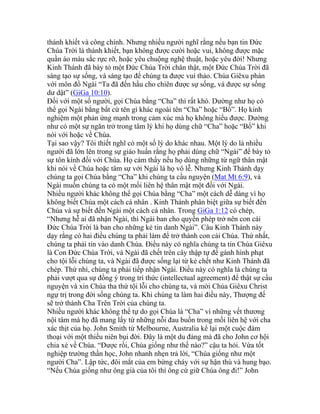 thánh khiết và công chính. Nhưng nhiều người nghĩ rằng nếu bạn tin Đức
Chúa Trời là thánh khiết, bạn không được cười hoặc vui, không được mặc
quần áo màu sắc rực rỡ, hoặc yêu chuộng nghệ thuật, hoặc yêu đời! Nhưng
Kinh Thánh đã bày tỏ một Đức Chúa Trời chân thật, một Đức Chúa Trời đã
sáng tạo sự sống, và sáng tạo để chúng ta được vui thảo. Chúa Giêxu phán
với môn đồ Ngài “Ta đã đến hầu cho chiên được sự sống, và được sự sống
dư dật” (GiGa 10:10).
Đối với một số người, gọi Chúa bằng “Cha” thì rất khó. Dường như họ có
thể gọi Ngài bằng bất cứ tên gì khác ngoài tên “Cha” hoặc “Bố”. Họ kinh
nghiệm một phản ứng mạnh trong cảm xúc mà họ không hiểu được. Dường
như có một sự ngăn trở trong tâm lý khi họ dùng chữ “Cha” hoặc “Bố” khi
nói với hoặc về Chúa.
Tại sao vậy? Tôi thiết nghĩ có một số lý do khác nhau. Một lý do là nhiều
người đã lớn lên trong sự giáo huấn rằng họ phải dùng chữ “Ngài” để bày tỏ
sự tôn kính đối với Chúa. Họ cảm thấy nếu họ dùng những từ ngữ thân mật
khi nói về Chúa hoặc tâm sự với Ngài là họ vô lễ. Nhưng Kinh Thánh dạy
chúng ta gọi Chúa bằng “Cha” khi chúng ta cầu nguyện (Mat Mt 6:9), và
Ngài muốn chúng ta có một mối liên hệ thân mật một đối với Ngài.
Nhiều người khác không thể gọi Chúa bằng “Cha” một cách dễ dàng vì họ
không biết Chúa một cách cá nhân . Kinh Thánh phân biệt giữa sự biết đến
Chúa và sự biết đến Ngài một cách cá nhân. Trong GiGa 1:12 có chép,
“Nhưng hễ ai đã nhận Ngài, thì Ngài ban cho quyền phép trở nên con cái
Đức Chúa Trời là ban cho những kẻ tin danh Ngài”. Câu Kinh Thánh này
dạy rằng có hai điều chúng ta phải làm để trở thành con cái Chúa. Thứ nhất,
chúng ta phải tin vào danh Chúa. Điều này có nghĩa chúng ta tin Chúa Giêxu
là Con Đức Chúa Trời, và Ngài đã chết trên cây thập tự để gánh hình phạt
cho tội lỗi chúng ta, và Ngài đã được sống lại từ kẻ chết như Kinh Thánh đã
chép. Thứ nhì, chúng ta phải tiếp nhận Ngài. Điều này có nghĩa là chúng ta
phải vượt qua sự đồng ý trong trí thức (intellectual agreement) để thật sự cầu
nguyện và xin Chúa tha thứ tội lỗi cho chúng ta, và mời Chúa Giêxu Christ
ngự trị trong đời sống chúng ta. Khi chúng ta làm hai điều này, Thượng đế
sẽ trở thành Cha Trên Trời của chúng ta.
Nhiều người khác không thể tự do gọi Chúa là “Cha” vì những vết thương
nội tâm mà họ đã mang lấy từ những nỗi đau buồn trong mối liên hệ với cha
xác thịt của họ. John Smith từ Melbourne, Australia kể lại một cuộc đàm
thoại với một thiếu niên bụi đời. Đây là một du đảng mà đã cho John cơ hội
chia xẻ về Chúa. “Được rồi, Chúa giống như thế nào?” cậu ta hỏi. Vừa tốt
nghiệp trường thần học, John nhanh nhẹn trả lời, “Chúa giống như một
người Cha”. Lập tức, đôi mắt của em bừng cháy với sự hận thù và hung bạo.
“Nếu Chúa giống như ông già của tôi thì ông cứ giữ Chúa ông đi!” John
 