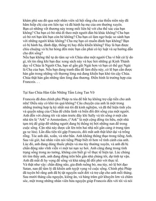 khám phá sau đó qua một nhân viên xã hội rằng cha của thiếu niên này đã
hãm hiếp chị của em liên tục và đã hành hạ mẹ của em thường xuyên.
Bạn có những vết thương này trong mối liên hệ với cha thể xác của bạn
không? Cha bạn có bỏ nhà đi theo một người đàn bà khác không? Cha bạn
có bỏ rơi bạn khi bạn còn bé không? Cha bạn có làm ngơ hoặc so sánh bạn
với những người khác không? Cha mẹ bạn có muốn đánh bạn không? Bạn
có bị hành hạ, đánh đập, thống trị hay điều khiển không? Hay là bạn được
chìu chuộng và bị hư hỏng đến mức bạn cần phải có kỷ luật và sự hướng dẫn
cho đời sống?
Nếu bạn không thể tự do tâm sự với Chúa như một người Cha vì bất cứ lý do
gì, tôi tin rằng khi bạn đọc xong sách này và học hỏi những gì Kinh Thánh
dạy về Chúa là Người Cha, bạn sẽ gần gũi Ngài hơn và bạn có thể gọi Ngài
là Cha của bạn. Nếu bạn đang tranh đấu để làm điều này, có lẽ bạn cần được
hàn gắn trong những vết thương lòng mà đang khiến bạn khó tin cậy Chúa.
Chúa thật hàn gắn những tấm lòng đau thương. Điển hình là trường hợp của
Francois. . .
Tại Sao Chúa Hàn Gắn Những Tấm Lòng Tan Vỡ
Francois đã đưa chính phủ Pháp ra tòa để bắt họ không trợ cấp tiền cho anh
nữa! Điều này có khó tin quá không? Câu chuyện của anh là một trong
những trường hợp lạ kỳ nhất mà tôi đã kinh nghiệm, và đã thể hiện tình yêu
và quyền năng của Chúa để chữa lành và biến đổi đời sống của một người.
Anh đến với chúng tôi vài năm trước đây khi Sally và tôi sống ở một căn
nhà tên là “Ark” ở Amsterdam, (“Ark” là một cộng đồng tín hữu, một nhà
tạm trú để giúp đỡ những người đang bị thống trị bởi những nan đề trong
cuộc sống. Căn nhà này được cất lên trên hai nhà nổi gần cảng ở trung tâm
ga xe lửa). Lần đầu tiên tôi gặp Francois, đôi mắt anh thật khờ dại và trống
rỗng. Tóc anh dài, xoắn, và nhơ bẩn. Anh không thông thạo trong tiếng Anh.
Sau vài giờ, hai nhân viên nói tiếng Pháp biết rõ hơn về tình cảnh của anh.
Lúc đó, anh đang dùng thuốc phiện và ma túy thường xuyên, và anh đã bị
chấn động não vĩnh viễn vì một tai nạn xe hơi. Anh cũng đang trong tình
trạng sống trong ảo tưởng, không còn biết gì về thực tế hiện tại. Lúc chúng
tôi tìm thấy anh, anh đang đứng trên bến gần nhà chúng tôi, dự tính tự vận.
Anh đã mất đi hy vọng để sống và khả năng để đối phó với thực tế.
Và thật như vậy: chấn động não, gia đình ruồng bỏ, ma túy, nô lệ bởi đạo
Satan, nan đề tâm lý đã khiến anh tuyệt vọng về cuộc sống. Chính phủ Pháp
đã tuyên bố rằng anh đã bị tật nguyền suốt đời và trợ cấp cho anh mỗi tháng.
Sau mười tháng cầu nguyện, kiêng ăn, và hàng trăm giờ khuyên lơn và chăm
sóc, một trong những nhân viên hứa nguyện giúp Francois đến với tôi và nói
 