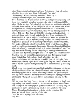 rằng, “Francois muốn nói chuyện với anh. Anh cảm thấy rằng anh không
nên nhận tiền trợ cấp hàng tháng từ chính phủ Pháp nữa”.
“Tại sao vậy?” Tôi hỏi, hơi sửng sốt vì biến cố vừa xảy ra.
“Tôi nghĩ để Francois giải thích cho anh thì tốt hơn”.
Cuộc đàm thoại sau đó chắc chắn là một trong những niềm sung sướng nhất
trong chức vụ của tôi trong hơn hai mươi năm giúp đỡ những người khốn
cùng. Bập bẹ nói tiếng Anh mà anh đã học được trong mười tháng sống với
chúng tôi, Francois bày tỏ Chúa đã hàn gắn anh sâu sắc như thế nào. Anh đã
suy nghĩ tỉnh táo, không những chỉ về chính mình nữa. Anh bày tỏ sự
thương xót của một người Cơ đốc nhân, và ao ước trở thành người có trách
nhiệm. Thật cuộc đàm thoại này khác hẳn với cuộc nói chuyện giữa tôi với
anh mười tháng trước, khi anh mới đến nhà Ark! Trong mười tháng đó,
Francois đã thoát khỏi sự nô lệ dưới quyền ma quỉ, được hàn gắn sâu đậm
trong tâm linh và thể xác. Điều này không có nghĩa anh không còn nan đề
hoặc anh đã giải quyết hết tất cả những vết thương mà tích lũy từ quá khứ.
Tuy nhiên, sự hàn gắn mà anh kinh nghiệm là thật sự và vĩnh viễn, chứng
minh bởi mười một năm sau đó. Trong mười tháng này, Francois đã kết luận
rằng cuộc sống có ý nghĩa đối với anh. Anh không còn muốn chết nữa. Thật
vậy, anh đã bắt đầu cứng rắn hơn về sự sống và những gì anh muốn làm.
Anh cảm nhận thật rõ rằng anh phải chia xẻ với người khác về sự tha thứ tội
lỗi, và sự phục hồi trong nhân cách mà anh đã nhận được qua sự tin cậy
trong Chúa Giêxu. Anh muốn trở thành một nhà truyền giáo.
Nhưng trước hết thì anh phải đối đầu về sự khó khăn với chính phủ Pháp.
Francois trở về Pháp, tuyên bố với chính quyền rằng anh không “mất trí” và
anh có thể làm việc như một người công dân có trách nhiệm để tự nuôi sống
mình.
Chánh quyền chưa bao giờ nghe người nào đòi chính phủ ngưng gởi tiền trợ
cấp hàng tháng cho Francois. Nhưng điều này đã không ngăn trở anh. Sau
khi cầu nguyện và tìm sự khuyên bảo của người khác, anh quyết định tìm
một luật sư để đem chính phủ Pháp ra toà để bắt buộc họ ngưng gởi tiền trợ
cấp tàn phế. Nhưng anh không biết trước những trắc ẩn mà đang chờ đợi
anh.
Một vài người “bạn” của Francois liên lạc với luật sư của anh và thuyết phục
ông ta rằng “điều tốt nhất cho tất cả” là Francois nên tiếp tục nhận tiền trợ
cấp, và ông nên làm chứng nghịch lại Francois khi ra tòa. Trước sự sửng sốt
của Francois, người luật sư của ông làm điều này. Anh ta rất thất vọng.
Nhưng đến ngày cuối cùng của sự xử án thì bắt đầu có sự thay đổi.
Quan tòa gọi anh lên để chất vấn một lần nữa:
“Anh nói anh là một người Cơ đốc nhân?”
“Dạ phải”.
 