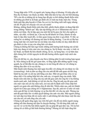 Trong thập niên 1970, có người ước lượng rằng có khoảng 10 triệu phụ nữ
Hoa Kỳ lệ thuộc vào thuốc an thần. Một nhà tâm lý học cho tôi biết khoảng
70% của tất cả những tội ác hung bạo đã gây ra bởi những thanh thiếu niên
từ những gia đình ly dị hoặc gia đình chỉ có một mẹ hoặc một cha. Trung
bình một bậc phụ huynh ở Châu Âu coi tivi ba tiếng rưỡi mỗi ngày nhưng
chỉ để 30 giây trò chuyện với con cái mình!
Không, những thanh thiếu niên đau khổ, ghiền thuốc phiện và đang hấp hối
trong những “khách sạn” đầy rận rệp không chỉ có ở Afhanistan mà còn ở
nhiều nơi khác. Họ là hậu quả của một thế hệ bị gieo rắc bởi chủ nghĩa cá
nhân, vật chất, và khoái lạc. Cha mẹ họ đã khước từ Chúa, khước từ nền
luân lý đạo đức tuyệt đối, và tầm quan trọng của đơn vị gia đình. Vì thế, sự
ruồng bỏ và những vết thương nội tâm là thông thường . Con tôi có lần học
trong một lớp với mười hai trẻ em khác mà cháu là đứa trẻ duy nhất đến từ
gia đình có cha và mẹ còn sống bên với nhau.
Chúng ta không thể làm ngơ trước những ảnh hưởng kinh hoàng mà xã hội
hiện nay đang có trên cảm xúc của chúng ta. Sự lệ thuộc vào máy vi tính và
kỹ thuật, sự thành thị hóa nhanh chóng, tội ác, sự hung bạo, và sự hăm dọa
diệt chủng bởi vũ khí nguyên tử đã ảnh hưởng nhiều người một cách sâu
đậm.
Như tôi đã bày tỏ, câu chuyện của Steve không phải là một trường hợp ngoại
lệ. Nếu chúng ta để thì giờ quan tâm, và lắng nghe đến những người xung
quanh, họ sẽ bắt đầu tin cậy chúng ta và mở lòng để chia xẻ với chúng ta
những đau đớn và lo sợ của họ.
Một thanh niên thượng lưu một ngày kia đến với chúng tôi xin được tư vấn
(counseling). Anh ta tâm sự rằng cha của anh đã bắt anh quan sát khi ông
hành hạ mẹ anh và cắt mẹ anh bằng con dao. Một em gái khác chia xẻ sự
nhục nhã vì bị cưỡng hiếp bởi cha, anh em, và người ông của mình. Một
thanh niên nữa tâm sự rằng cha mẹ anh đã giao anh cho ông bà vì họ không
muốn nuôi anh. Anh không có ích lợi cho họ. Ông bà anh sau đó giao anh
cho một viện mồ côi lúc năm tuổi, nơi mà anh bị đánh mỗi Chúa nhật bởi
người cai quản nếu anh không chịu đi nhà thờ. Nhiều năm sau, anh trở thành
người tin Chúa qua chúng tôi ở Afghanistan. Sau đó, anh trở về nhà với một
món quà để bày tỏ tình thương và sự tha thứ đối với cha mẹ anh. Nhưng mẹ
anh đã quát tháo lên và nhất quyết không cho anh vào nhà. Một người chồng
trẻ tuổi đẹp trai khác đã rơi nước mắt vì anh không thể nhớ được một lần nào
mà cha nói với anh rằng cha yêu anh.
Chúng ta dễ quên rằng ngày nay trên thế giới vấn đề mà nhiều người mang
những nỗi đau thương nội tâm là chuyện thường. Tôi đã từng thắc mắc tại
sao tôi và vợ tôi thu hút nhiều người cần sự giúp đỡ quá như vậy. Tôi tự hỏi
chúng tôi có điều gì bất bình thường không? Nhưng tôi kết luận rằng khi
 