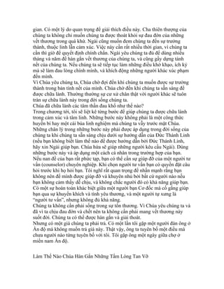 gian. Có một lý do quan trọng để giải thích điều này. Cha thiên thượng của
chúng ta không chỉ muốn chúng ta được thoát khỏi sự đau đớn của những
vết thương trong quá khứ. Ngài cũng muốn đem chúng ta đến sự trưởng
thành, thuộc linh lẫn cảm xúc. Việc này cần rất nhiều thời gian, vì chúng ta
cần thì giờ để quyết định chính chắn. Ngài yêu chúng ta đủ để dùng nhiều
tháng và năm để hàn gắn vết thương của chúng ta, và cũng gầy dựng tánh
nết của chúng ta. Nếu chúng ta sẽ tiếp tục làm những điều khờ khạo, ích kỷ
mà sẽ làm đau lòng chính mình, và khích động những người khác xúc phạm
đến mình.
Vì Chúa yêu chúng ta, Chúa chờ đợi đến khi chúng ta muốn được sự trưởng
thành trong bản tính nết của mình. Chúa chờ đến khi chúng ta sẵn sàng để
được chữa lành. Thường thường sự cư xử chân thật với người khác sẽ tuôn
tràn sự chữa lành này trong đời sống chúng ta.
Chúa đã chữa lành các tâm thần đau khổ như thế nào?
Trong chương tới, tôi sẽ liệt kê từng bước để giúp chúng ta được chữa lành
trong cảm xúc và tâm linh. Những bước này không phải là một công thức
huyền bí hay một cái bùa linh nghiệm mà chúng ta vẫy trước mặt Chúa.
Những chân lý trong những bước này phải được áp dụng trong đời sống của
chúng ta khi chúng ta sẵn sàng chịu dưới sự hướng dẫn của Đức Thánh Linh
(nếu bạn không biết làm thế nào để được hướng dẫn bởi Đức Thánh Linh,
hãy xin Ngài giúp bạn. Chúa hứa sẽ giúp những người kêu cầu Ngài). Dùng
những bước này và áp dụng một cách cá nhân trong trường hợp của bạn.
Nếu nan đề của bạn rất phức tạp, bạn có thể cần sự giúp đỡ của một người tư
vấn (counselor) chuyên nghiệp. Khi chọn người tư vấn bạn có quyền đặt câu
hỏi trước khi họ hỏi bạn. Tôi nghĩ rất quan trọng để nhấn mạnh rằng bạn
không nên để mình được giúp đỡ và khuyên nhủ bởi bất cứ người nào nếu
bạn không cảm thấy dễ chịu, và không chắc người đó có khả năng giúp bạn.
Có một sự hoàn toàn khác biệt giữa một người bạn Cơ đốc mà cố gắng giúp
bạn qua sự khuyến khích và tình yêu thương, và một người tự xưng là
“người tư vấn”, nhưng không đủ khả năng.
Chúng ta không cần phải sống trong sự tổn thương. Vì Chúa yêu chúng ta và
đã vì ta chịu đau đớn và chết nên ta không cần phải mang vết thương này
suốt đời. Chúng ta có thể được hàn gắn và giải thoát.
Nhưng có một giá chúng ta phải trả. Có một lần tôi gặp một người đàn ông ở
Ấn độ mà không muốn trả giá này. Thật vậy, ông ta tuyên bố một điều mà
chưa người nào từng tuyên bố với tôi. Tôi gặp ông một ngày giữa chợ ở
miền nam Ấn độ.
Làm Thế Nào Chúa Hàn Gắn Những Tấm Lòng Tan Vỡ
 