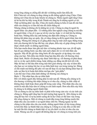 trong lòng chúng ta chống đối dữ dội và không muốn làm điều đó.
Khi Chúa nói với chúng ta rằng chúng ta đã chống nghịch cùng Chúa, Chúa
không nói Chúa lên án hoặc khước từ chúng ta. Nhiều người nghĩ rằng Chúa
từ bỏ họ khi họ thấy trong Kinh Thánh nói rằng họ là những người có tội.
Thật sự không phải vậy đâu. Chúa chỉ muốn chúng ta hiểu rõ nan đề căn bản
nhất của chúng ta và làm thế nào để chiến thắng nó.
Nhưng chúng ta không chỉ là những kẻ có tội. Chúng ta cũng là người bị
người khác xúc phạm đến . Có những điều làm nghịch cùng chúng ta mà đến
từ người khác vì họ cố ý qua sự ích kỷ của họ, hoặc vì vô tình bởi họ không
hoàn hảo. Những điều này ảnh hưởng sâu đậm đến chúng ta. Chúng ta
không thể phản ứng sai quấy, lấy cớ rằng chúng ta đã bị người khác làm tổn
thương. Nhưng khi chúng ta cố gắng phản ứng lại một cách ngay thẳng trong
tình yêu thương khi bị bạc đãi hay xúc phạm, điều này sẽ giúp chúng ta hiểu
được chính mình và những người khác.
Nếu bạn muốn được hàn gắn nội tâm và hưởng phước trọn vẹn, tôi đề nghị
bạn đi qua những bước sau đây một cách chậm rãi và với tinh thần cầu
nguyện. Hãy để thì giờ đọc từng bước để cầu nguyện và áp dụng vào cuộc
sống của bạn. Nếu điều này khiến lòng bạn đau đớn nếu vết thương chưa
được lành. Muốn vết thương này được lành thật sự, vết thương cũ phải được
mở ra và tẩy sạch nhiễm trùng, hoặc những cay đắng mà đã tích trữ ở đó.
Mặc dù bạn có thể đau đớn trong một thời gian nhưng việc này sẽ đem đến
cho bạn sự vui mừng lớn lao và sự chữa lành trọn vẹn trong tương lai. Đừng
cố lẫn tránh mà không đối phó với nan đề thực tế của bạn không khéo bạn sẽ
mắc sai lầm là trì hoãn thời điểm mà bạn cần “giải phẫu”.
Làm thế nào Chúa chữa lành những vết thương của chúng ta
Bước 1: Thú nhận bạn cần sự chữa lành
Đối với nhiều người đây không phải là một nan đề. Nhưng nếu chúng ta bị
tổn thương và không thú nhận chúng ta có nhu cầu, chúng ta chắc chắn sẽ
không được lành hoặc được giúp đỡ trong cuộc sống. Thú nhận nhu cầu của
mình là một dấu hiệu tâm trí chúng ta còn lành mạnh. Hơn nữa điều này biểu
lộ chúng ta là những người thành thật.
Tất cả chúng ta cần sự chữa lành và phát triển trong cảm xúc và các tính của
chúng ta. Đừng nghĩ rằng bạn là một trường hợp ngoại lệ . Khi chúng ta sẵn
sàng để học hỏi và tự hạ mình xuống đó là lúc Chúa có thể làm việc trong
đời sống chúng ta. Một số chúng ta tranh đấu trong lòng không muốn thú
nhận nhu cầu của mình vì sợ người khác chối bỏ. Nhưng ngược lại khi
chúng ta thú nhận nhu cầu của mình, những người khác sẽ tôn trọng chúng
ta hơn khi thấy sự thành thật của chúng ta. Chúng ta ai nấy đều có thể nhớ
lại một lần khi chúng ta thành thật về sự yếu đuối và chia xẻ nhu cầu của
mình. Nhưng sau đó có người đã không đáp lại với chúng ta trong tình yêu
 