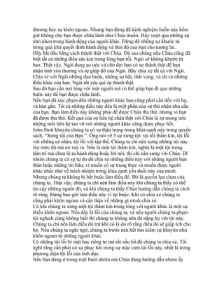 thương hay sự khôn ngoan. Nhưng bạn đừng để kinh nghiệm buồn này kềm
giữ không cho bạn được chữa lành như Chúa muốn. Hãy vượt qua những sự
nhỏ nhen trong hành động của người khác. Đừng để những sự khước từ
trong quá khứ quyết định hành động và thái độ của bạn cho tương lai.
Hãy bắt đầu bằng cách thành thật với Chúa. Dù sao chăng nữa Chúa cũng đã
biết tất cả những điều sâu kín trong lòng bạn rồi. Ngài sẽ không khước từ
bạn. Thật vậy, Ngài đang ao ước và chờ đợi bạn có sự thành thật để bạn
nhận tình yêu thương và sự giúp đỡ của Ngài. Hãy chia xẻ tất cả với Ngài.
Chia xẻ với Ngài những đau buồn, những sợ hãi, thất vọng, và tất cả những
điều khác của bạn. Ngài rất yêu quí sự thành thật.
Sau đó bạn cần mở lòng với một người mà có thể giúp bạn đi qua những
bước này để bạn được chữa lành.
Nếu bạn đã xúc phạm đến những người khác bạn cũng phải cần đến với họ,
và hàn gắn. Tất cả những điều này đều là một phần của sự thú nhận nhu cầu
của bạn. Bạn làm điều này không phải để được Chúa tha thứ, nhưng vì bạn
đã được tha thứ. Kết quả của sự liên hệ chân thật với Chúa là sự mong ước
những mối liên hệ tan vỡ với những người khác cũng được phục hồi.
John Stott khuyên chúng ta có sự thận trọng trong khía cạnh này trong quyển
sách, “Xưng tội của Bạn ”. Ông nói về 3 sự xưng tội: tội lỗi thầm kín, tội lỗi
với những cá nhân, tội lỗi với tập thể. Chúng ta chỉ nên xưng những tội này
tùy mức độ mà nó xảy ra. Nếu là một tội thầm kín, nghĩa là một tội trong
tâm trí mà chưa lộ ra hành động hoặc lời nói, thì chỉ cần xưng với Chúa. Dĩ
nhiên chúng ta có sự tự do để chia xẻ những điều này với những người bạn
thân hoặc những tín hữu, vì muốn có sự trung thực và muốn được người
khác nhắc nhở về trách nhiệm trong khía cạnh yếu đuối này của mình.
Nhưng chúng ta không bị bắt buộc làm điều đó. Đó là quyền lựa chọn của
chúng ta. Thật vậy, chúng ta chỉ nên làm điều này khi chúng ta thấy có thể
tin cậy những người đó, và khi chúng ta thấy Chúa hướng dẫn chúng ta cách
rõ ràng. Đừng bao giờ làm điều này vì ép buộc. Khi có chia xẻ chúng ta
cũng phải khôn ngoan và cẩn thận về những gì mình chia xẻ.
Có khi chúng ta xưng một tội thầm kín trong lòng với người khác là một sự
thiếu khôn ngoan. Nếu đây là lỗi của chúng ta, và nếu người chúng ta phạm
tội nghịch cùng không biết thì chúng ta không nên đè nặng họ với tội này.
Chúng ta chỉ nên làm điều đó trừ khi có lý do rõ rằng điều đó sẽ giúp ích cho
họ. Nếu chúng ta nghi ngờ, chúng ta trước nên hết tìm kiếm sự khuyên nhủ
khôn ngoan từ những người khác.
Có những tội lỗi bí mật hay riêng tư mà rất xấu hổ để chúng ta chia xẻ. Tôi
nghĩ rằng cần phải có sự phục hồi trong sự mặc cảm tội lỗi này, nhất là trong
phương diện tội lỗi của tình dục.
Nếu bạn đang ở trong một buổi nhóm mà Chúa đang hướng dẫn nhóm ấy
 