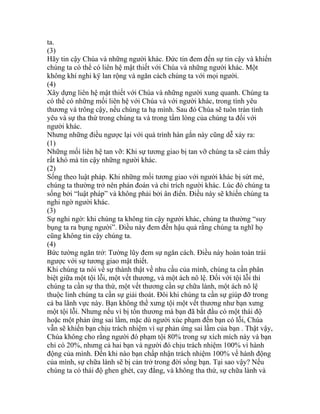 ta.
(3)
Hãy tin cậy Chúa và những người khác. Đức tin đem đến sự tin cậy và khiến
chúng ta có thể có liên hệ mật thiết với Chúa và những người khác. Một
không khí nghi kÿ lan rộng và ngăn cách chúng ta với mọi người.
(4)
Xây dựng liên hệ mật thiết với Chúa và những người xung quanh. Chúng ta
có thể có những mối liên hệ với Chúa và với người khác, trong tình yêu
thương và trông cậy, nếu chúng ta hạ mình. Sau đó Chúa sẽ tuôn tràn tình
yêu và sự tha thứ trong chúng ta và trong tấm lòng của chúng ta đối với
người khác.
Nhưng những điều ngược lại với quá trình hàn gắn này cũng dễ xảy ra:
(1)
Những mối liên hệ tan vỡ: Khi sự tương giao bị tan vỡ chúng ta sẽ cảm thấy
rất khó mà tin cậy những người khác.
(2)
Sống theo luật pháp. Khi những mối tương giao với người khác bị sứt mẻ,
chúng ta thường trở nên phán đoán và chỉ trích người khác. Lúc đó chúng ta
sống bởi “luật pháp” và không phải bởi ân điển. Điều này sẽ khiến chúng ta
nghi ngờ người khác.
(3)
Sự nghi ngờ: khi chúng ta không tin cậy người khác, chúng ta thường “suy
bụng ta ra bụng người”. Điều này đem đến hậu quả rằng chúng ta nghĩ họ
cũng không tin cậy chúng ta.
(4)
Bức tường ngăn trở: Tường lũy đem sự ngăn cách. Điều này hoàn toàn trái
ngược với sự tương giao mật thiết.
Khi chúng ta nói về sự thành thật về nhu cầu của mình, chúng ta cần phân
biệt giữa một tội lỗi, một vết thương, và một ách nô lệ. Đối với tội lỗi thì
chúng ta cần sự tha thứ, một vết thương cần sự chữa lành, một ách nô lệ
thuộc linh chúng ta cần sự giải thoát. Đôi khi chúng ta cần sự giúp đỡ trong
cả ba lãnh vực này. Bạn không thể xưng tội một vết thương như bạn xưng
một tội lỗi. Nhưng nếu vì bị tổn thương mà bạn đã bắt đầu có một thái độ
hoặc một phản ứng sai lầm, mặc dù người xúc phạm đến bạn có lỗi, Chúa
vẫn sẽ khiến bạn chịu trách nhiệm vì sự phản ứng sai lầm của bạn . Thật vậy,
Chúa không cho rằng người đó phạm tội 80% trong sự xích mích này và bạn
chỉ có 20%, nhưng cả hai bạn và người đó chịu trách nhiệm 100% vì hành
động của mình. Đến khi nào bạn chấp nhận trách nhiệm 100% về hành động
của mình, sự chữa lành sẽ bị cản trở trong đời sống bạn. Tại sao vậy? Nếu
chúng ta có thái độ ghen ghét, cay đắng, và không tha thứ, sự chữa lành và
 