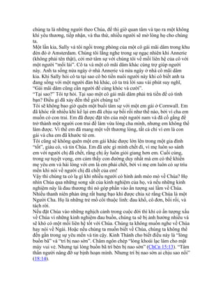 chúng ta là những người theo Chúa, để thì giờ quan tâm và tạo ra một không
khí yêu thương, tiếp nhận, và tha thứ, nhiều người sẽ mở lòng họ cho chúng
ta.
Một lần kia, Sally và tôi ngồi trong phòng của một cô gái mãi dâm trong khu
đèn đỏ ở Amsterdam. Chúng tôi lắng nghe trong sự ngạc nhiên khi Annerie
(không phải tên thật), cởi mở tâm sự với chúng tôi về mối liên hệ của cô với
một người “mối lái”. Cô ta và một cô mãi dâm khác cùng trợ giúp người
này. Anh ta sống nửa ngày ở nhà Annerie và nửa ngày ở nhà cô mãi dâm
kia. Khi Sally hỏi cô ta tại sao cô bỏ tiền nuôi người này khi cô biết anh ta
đang sống với một người đàn bà khác, cô ta trả lời sau vài phút suy nghĩ,
“Gái mãi dâm cũng cần người để cùng khóc và cười”.
“Tại sao?” Tôi tự hỏi. Tại sao một cô gái mãi dâm phải trả tiền để có tình
bạn? Điều gì đã xảy đến thế giới chúng ta?
Tôi sẽ không bao giờ quên một buổi tâm sự với một em gái ở Cornwall. Em
đã khóc rất nhiều khi kể lại em đã chịu sự bối rối như thế nào, bởi vì cha em
muốn có con trai. Em đã được đặt tên của một người nam và đã cố gắng để
trở thành một người con trai để làm vừa lòng cha mình, nhưng em không thể
làm được. Vì thế em đã mang một vết thương lòng, tất cả chỉ vì em là con
gái và cha em đã khước từ em.
Tôi cũng sẽ không quên một em gái khác được lớn lên trong một gia đình
“tốt”, giàu có, và tin Chúa. Em đã ước gì mình chết đi, vì mẹ luôn so sánh
em với người chị đã chết, rằng chị ấy luôn giỏi giang hơn em. Cuối cùng,
trong sự tuyệt vọng, em cảm thấy con đường duy nhất mà em có thể khiến
mẹ yêu em và hài lòng với em là em phải chết, bởi vì mẹ em luôn có sự trìu
mến khi nói về người chị đã chết của em!
Vậy thì chúng ta có lạ gì khi nhiều người có hình ảnh méo mó về Chúa? Họ
nhìn Chúa qua những song sắt của kinh nghiệm của họ, và nếu những kinh
nghiệm này là đau thương thì nó góp phần vào ấn tượng sai lầm về Chúa.
Nhiều thanh niên phản ứng rất hung bạo khi được chia xẻ rằng Chúa là một
Người Cha. Họ là những trẻ mồ côi thuộc linh: đau khổ, cô đơn, bối rối, và
tách rời.
Nếu đặt Chúa vào những nghịch cảnh trong cuộc đời thì khi có ấn tượng xấu
về Chúa vì những kinh nghiệm đau buồn, chúng ta sẽ bị ảnh hưởng nhiều và
sẽ khó có một mối liên hệ tốt với Chúa. Chúng ta không muốn nghe về Chúa
hay nói về Ngài. Hoặc nếu chúng ta muốn biết về Chúa, chúng ta không thể
đến gần trong sự yêu mến và tin cậy. Kinh Thánh cho biết điều này là “lòng
buồn bã” và “trí bị nao sờn”. Châm ngôn chép “lòng khoái lạc làm cho mặt
mày vui vẻ. Nhưng tại lòng buồn bã trí bèn bị nao sờn” (ChCn 15:13). “Tâm
thần người nâng đỡ sự bịnh hoạn mình. Nhưng trí bị nao sờn ai chịu sao nổi”
(18:14).
 