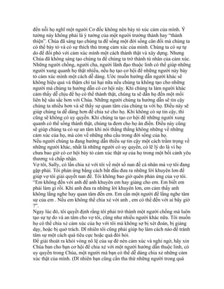 đến nỗi họ nghĩ một người Cơ đốc không nên bày tỏ xúc cảm của mình. Ý
tưởng này không phải là ý tưởng của một người trưởng thành hay “thánh
thiện”. Chúa đã sáng tạo chúng ta để sống một đời sống cân đối mà chúng ta
có thể bày tỏ và có sự thích thú trong cảm xúc của mình. Chúng ta có sự tự
do để đối phó với cảm xúc mình một cách thành thật và xây dựng. Nhưng
Chúa đã không sáng tạo chúng ta để chúng ta trở thành tù nhân của cảm xúc.
Những người chồng, người cha, người lãnh đạo thuộc linh có thể giúp những
người xung quanh họ thật nhiều, nếu họ tạo cơ hội để những người này bày
tỏ cảm xúc mình một cách dễ dàng. Ước muốn hướng dẫn người khác sẽ
không hiệu quả và thậm chí tai hại nữa nếu chúng ta không tạo cho những
người mà chúng ta hướng dẫn có cơ hội này. Khi chúng ta làm người khác
cảm thấy dễ chịu để họ có thể thành thật, chúng ta sẽ dẫn họ đến một mối
liên hệ sâu sắc hơn với Chúa. Những người chúng ta hướng dẫn sẽ tin cậy
chúng ta nhiều hơn và sẽ thấy sự quan tâm của chúng ta với họ. Điều này sẽ
giúp chúng ta dễ dàng hơn để chia xẻ cho họ. Khi không có sự tin cậy, thì
cũng sẽ không có uy quyền. Khi chúng ta tạo cơ hội để những người xung
quanh có thể sống thành thật, chúng ta đem cho họ ân điển. Điều này cũng
sẽ giúp chúng ta có sự an tâm khi nói thẳng thắng không những về những
cảm xúc của họ, mà còn về những nhu cầu trong đời sống của họ.
Nếu người chúng ta đang hướng dẫn thiếu sự tin cậy một cách trầm trọng về
những người khác, nhất là những người có uy quyền, có lẽ lý do là vì họ
chưa bao giờ có cơ hội bày tỏ cảm xúc thật sự của họ trong một bối cảnh yêu
thương và chấp nhận.
Vợ tôi, Sally, có lần chia xẻ với tôi về một số nan đề cá nhân mà vợ tôi đang
gặp phải. Tôi phản ứng bằng cách bắt đầu đưa ra những lời khuyên lơn để
giúp vợ tôi giải quyết nan đề. Tôi không bao giờ quên phản ứng của vợ tôi.
“Em không đến với anh để anh khuyên em hay giảng cho em. Em biết em
phải làm gì rồi. Khi anh đưa ra những lời khuyên lơn, em cảm thấy anh
không lắng nghe hay quan tâm đến em. Em cần một người để lắng nghe tâm
sự của em . Nếu em không thể chia xẻ với anh , em có thể đến với ai bây giờ
?”.
Ngay lúc đó, tôi quyết định rằng tôi phải trở thành một người chồng mà luôn
tạo sự tự do và an tâm cho vợ tôi, cũng như nhiều người khác nữa. Tôi muốn
họ có thể chia xẻ cảm xúc của họ với tôi mà không sợ bị xét đoán, bị giảng
dạy, hoặc bị quở trách. Dĩ nhiên tôi cũng phải giúp họ làm cách nào để tránh
tâm sự một cách quá tiêu cực hoặc quá đòi hỏi.
Để giải thoát ra khỏi vòng nô lệ của sự đè nén cảm xúc và nghi ngờ, hãy xin
Chúa ban cho bạn cơ hội để chia xẻ với một người hướng dẫn thuộc linh, có
uy quyền trong Chúa, một người mà bạn có thể dễ dàng chia xẻ những cảm
xúc thật của mình. (Dĩ nhiên bạn cũng cần tha thứ những người trong quá
 