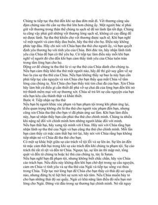 Chúng ta tiếp tục tha thứ đến khi sự đau đớn mất đi. Vết thương càng sâu
đậm chừng nào thì cần sự tha thứ lớn hơn chừng ấy. Một người bác sĩ phải
giữ vết thương trong thân thể chúng ta sạch sẽ để nó lành lặn tốt đẹp. Chúng
ta cũng vậy phải giữ những vết thương lòng sạch sẽ, không có cay đắng để
nó được lành. Sự tha thứ khiến cho vết thương được sạch sẽ. Khi bạn nghĩ
về một người và cảm thấy đau buồn, hãy tha thứ cho họ. Điều này không
phức tạp đâu. Hãy chỉ nói với Chúa bạn tha thứ cho người ấy, và bạn quyết
định yêu thương họ với tình yêu của Chúa. Bởi đức tin, hãy nhận lãnh tình
yêu của Chúa để bạn có thể yêu họ. Cứ tiếp tục làm điều này mỗi khi bạn
nghĩ về người đó cho đến khi bạn cảm thấy tình yêu của Chúa tuôn tràn
trong tấm lòng bạn cho họ.
Động cơ để chúng ta tha thứ là vì sự tha thứ của Chúa dành cho chúng ta.
Nếu bạn cảm thấy khó tha thứ một người nào, hãy để thì giờ suy gẫm về sự
bao la của sự tha thứ của Chúa. Nếu bạn không thấy sự bao la này bạn cần
phải tiếp tục cầu nguyện và xin Chúa cho bạn thấy qua mắt Chúa về tấm
lòng của chúng ta. Xin Chúa cho bạn thấy trái tim chai đá của bạn. Xin Chúa
hãy làm bất cứ điều gì cần thiết để phá vỡ sự chai đá của lòng bạn đến khi nó
trở thành mềm mại với sự thương xót. Chúa sẽ trả lời sự cầu nguyện của bạn
nếu bạn kêu cầu thành thật và khẩn thiết.
Bước 4: Tiếp nhận sự tha thứ
Nếu bạn bị người khác xúc phạm và bạn phạm tội trong khi phản ứng lại,
điều quan trọng không chỉ là tha thứ cho người xúc phạm đến bạn, nhưng
cũng xin Chúa tha thứ cho bạn vì đã phản ứng sai lầm. Khi bạn làm điều
này, bạn sẽ nhận thấy bạn cần phải tha thứ cho chính mình. Chúng ta nhiều
khi nặng nề đối với chính mình hơn những người khác đối với mình.
Nếu bạn thất bại, hãy xưng tội mình với Chúa. Hãy nói với Chúa rằng bạn
nhận lãnh sự tha thứ của Ngài và bạn cũng tha thứ cho chính mình. Mỗi lần
bạn cảm thấy có mặc cảm thất bại trở lại, hãy nói với Chúa rằng bạn không
tiếp nhận nó vì Chúa đã tha thứ cho bạn.
Có một sự khác biệt giữa sự cáo trách về tội lỗi và sự lên án. Sự lên án đến
từ mặc cảm thất bại trong khi sự cáo trách đến khi chúng ta phạm tội. Sự cáo
trách thì rất rõ rệt và đến từ Chúa. Ngược lại, sự lên án thì mập mờ, tổng
quát và đến từ chúng ta hoặc kẻ thù của chúng ta, tức là Satan.
Nếu bạn nghĩ bạn đã phạm tội, nhưng không biết chắc chắn, hãy xin Chúa
cáo trách bạn. Nếu điều này không đến khi bạn chờ đợi trong sự cầu nguyện,
cảm ơn Chúa vì tình yêu và sự tha thứ của Ngài và tiếp tục sống vui thỏa
trong Chúa. Tiếp tục mở lòng bạn để Chúa cho bạn thấy có thái độ sai quấy
nào, nhưng đừng bị tê liệt bởi sự xem xét nội tâm. Nếu Chúa muốn bày tỏ
cho bạn những thái độ sai quấy, Ngài có khả năng làm điều đó nếu bạn mở
lòng cho Ngài. Đừng vùi đầu trong sự thương hại chính mình. Nó rất nguy
 